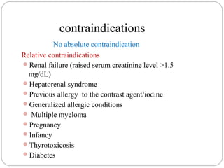 contraindications
No absolute contraindication
Relative contraindications
Renal failure (raised serum creatinine level >1.5
mg/dL)
Hepatorenal syndrome
Previous allergy to the contrast agent/iodine
Generalized allergic conditions
 Multiple myeloma
Pregnancy
Infancy
Thyrotoxicosis
Diabetes
 
