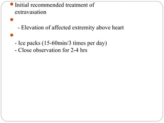 Initial recommended treatment of
extravasation

- Elevation of affected extremity above heart

- Ice packs (15-60min/3 times per day)
- Close observation for 2-4 hrs
 