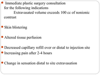  Immediate plastic surgery consultation
for the following indications
Extravasated volume exceeds 100 cc of nonionic
contrast
Skin blistering
Altered tissue perfusion
Decreased capillary refill over or distal to injection site
Increasing pain after 2-4 hours
Change in sensation distal to site extravasation
 