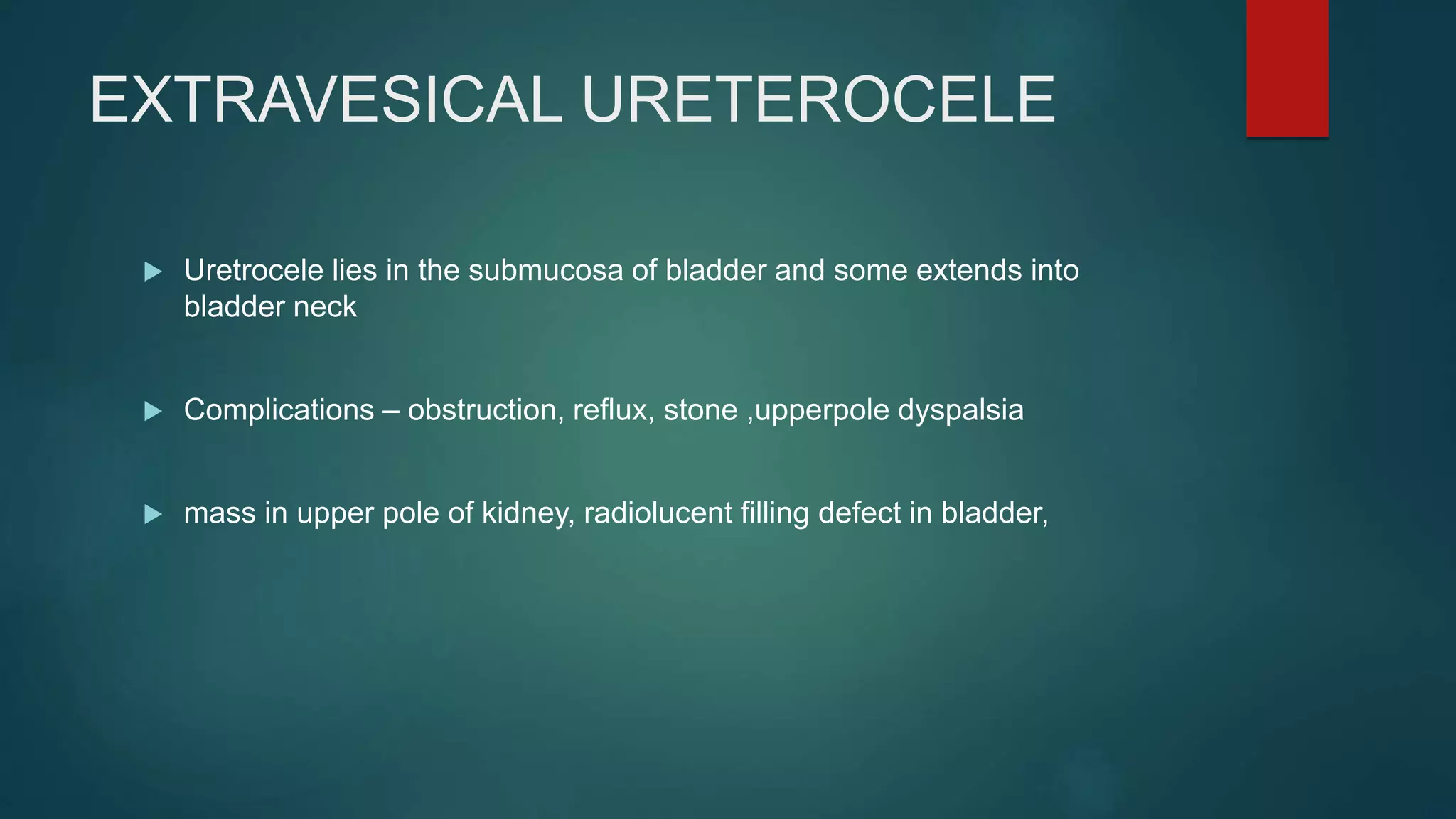 EXTRAVESICAL URETEROCELE
 Uretrocele lies in the submucosa of bladder and some extends into
bladder neck
 Complications – obstruction, reflux, stone ,upperpole dyspalsia
 mass in upper pole of kidney, radiolucent filling defect in bladder,
 