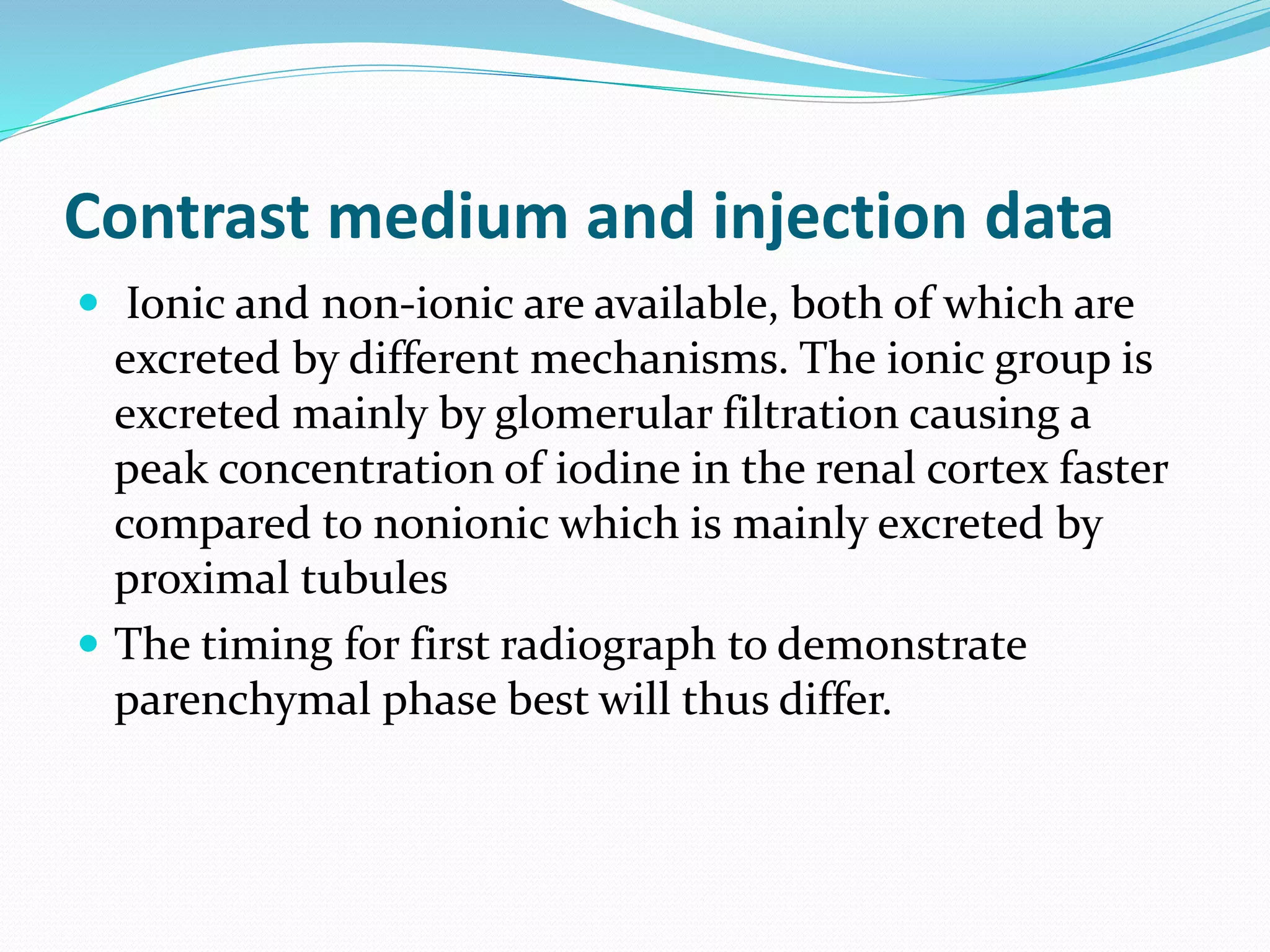 Contrast medium and injection data
 Ionic and non-ionic are available, both of which are
excreted by different mechanisms. The ionic group is
excreted mainly by glomerular filtration causing a
peak concentration of iodine in the renal cortex faster
compared to nonionic which is mainly excreted by
proximal tubules
 The timing for first radiograph to demonstrate
parenchymal phase best will thus differ.
 