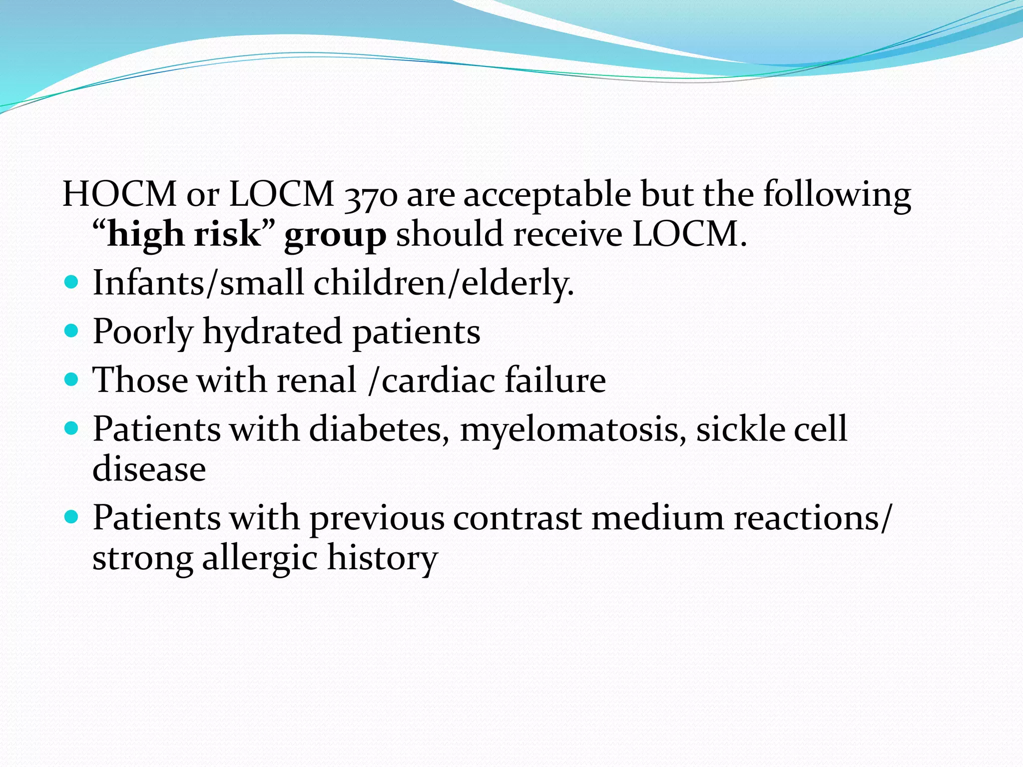 HOCM or LOCM 370 are acceptable but the following
“high risk” group should receive LOCM.
 Infants/small children/elderly.
 Poorly hydrated patients
 Those with renal /cardiac failure
 Patients with diabetes, myelomatosis, sickle cell
disease
 Patients with previous contrast medium reactions/
strong allergic history
 