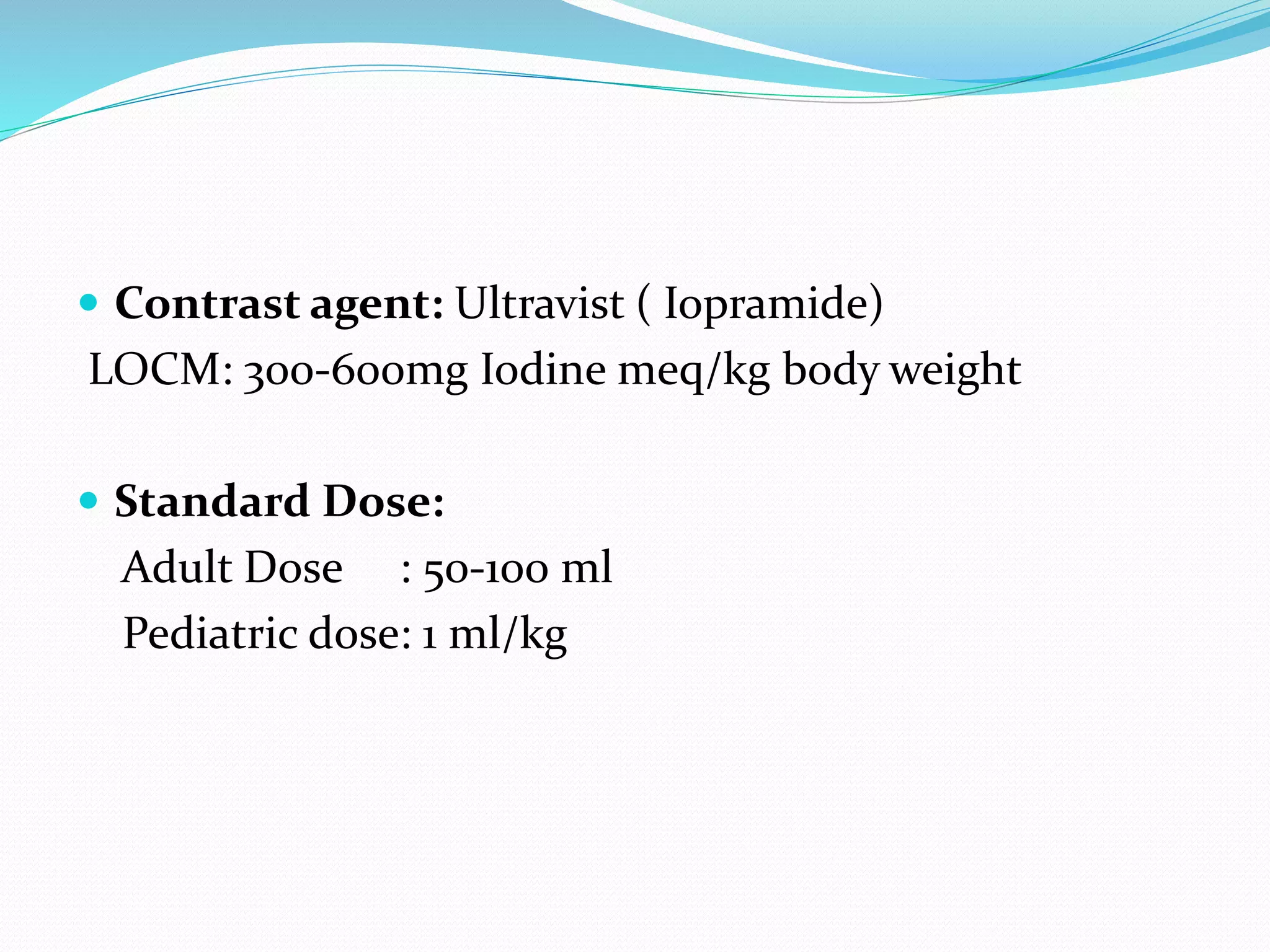  Contrast agent: Ultravist ( Iopramide)
LOCM: 300-600mg Iodine meq/kg body weight
 Standard Dose:
Adult Dose : 50-100 ml
Pediatric dose: 1 ml/kg
 