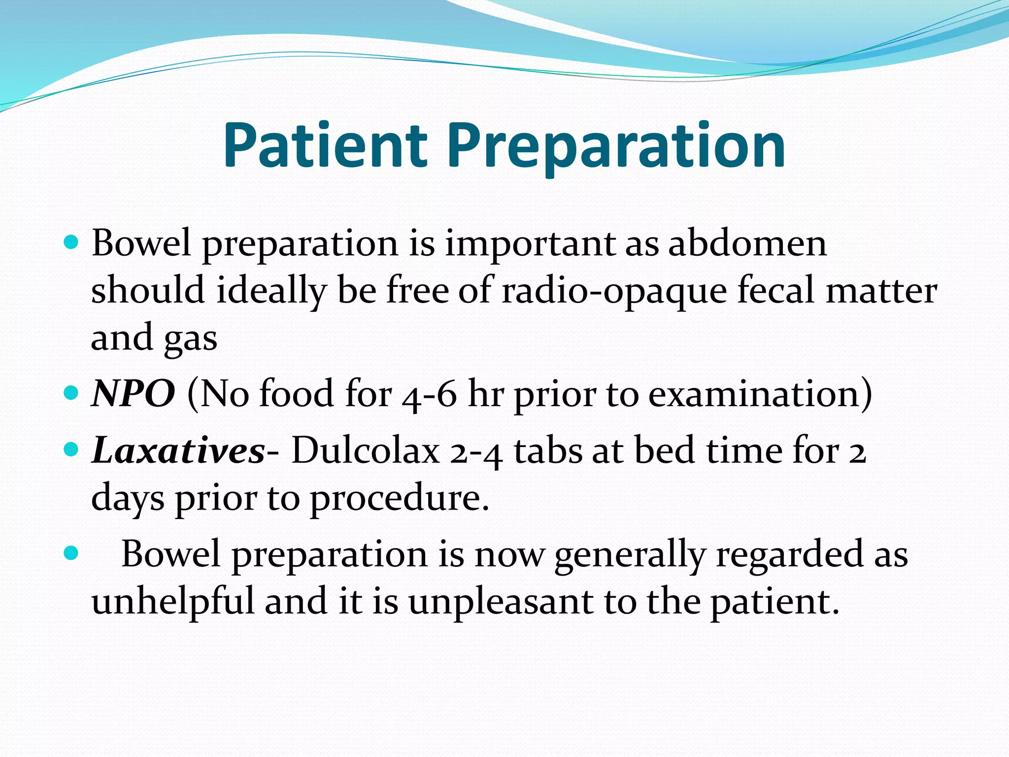 Patient Preparation
 Bowel preparation is important as abdomen
should ideally be free of radio-opaque fecal matter
and gas
 NPO (No food for 4-6 hr prior to examination)
 Laxatives- Dulcolax 2-4 tabs at bed time for 2
days prior to procedure.
 Bowel preparation is now generally regarded as
unhelpful and it is unpleasant to the patient.
 