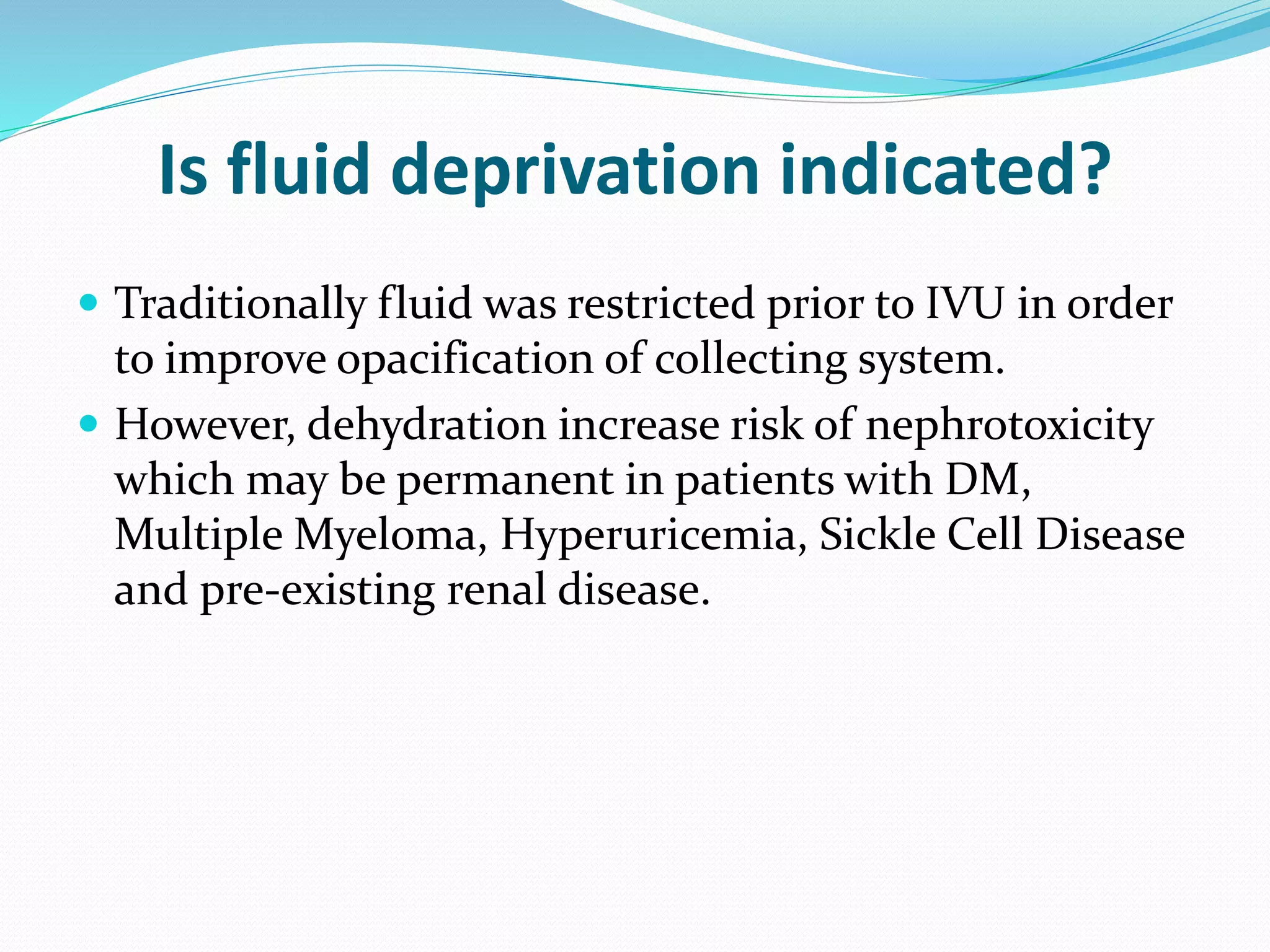 Is fluid deprivation indicated?
 Traditionally fluid was restricted prior to IVU in order
to improve opacification of collecting system.
 However, dehydration increase risk of nephrotoxicity
which may be permanent in patients with DM,
Multiple Myeloma, Hyperuricemia, Sickle Cell Disease
and pre-existing renal disease.
 