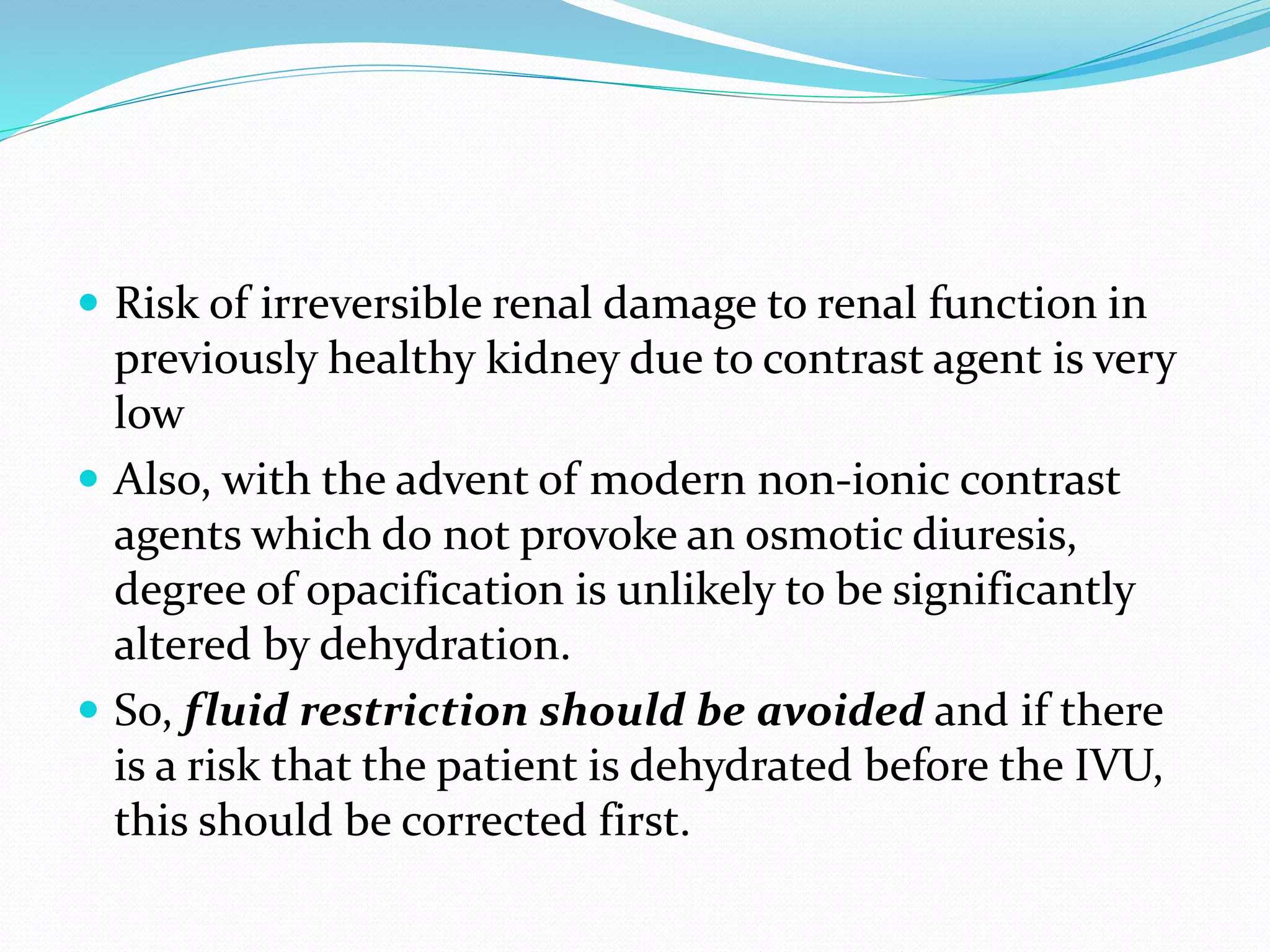  Risk of irreversible renal damage to renal function in
previously healthy kidney due to contrast agent is very
low
 Also, with the advent of modern non-ionic contrast
agents which do not provoke an osmotic diuresis,
degree of opacification is unlikely to be significantly
altered by dehydration.
 So, fluid restriction should be avoided and if there
is a risk that the patient is dehydrated before the IVU,
this should be corrected first.
 