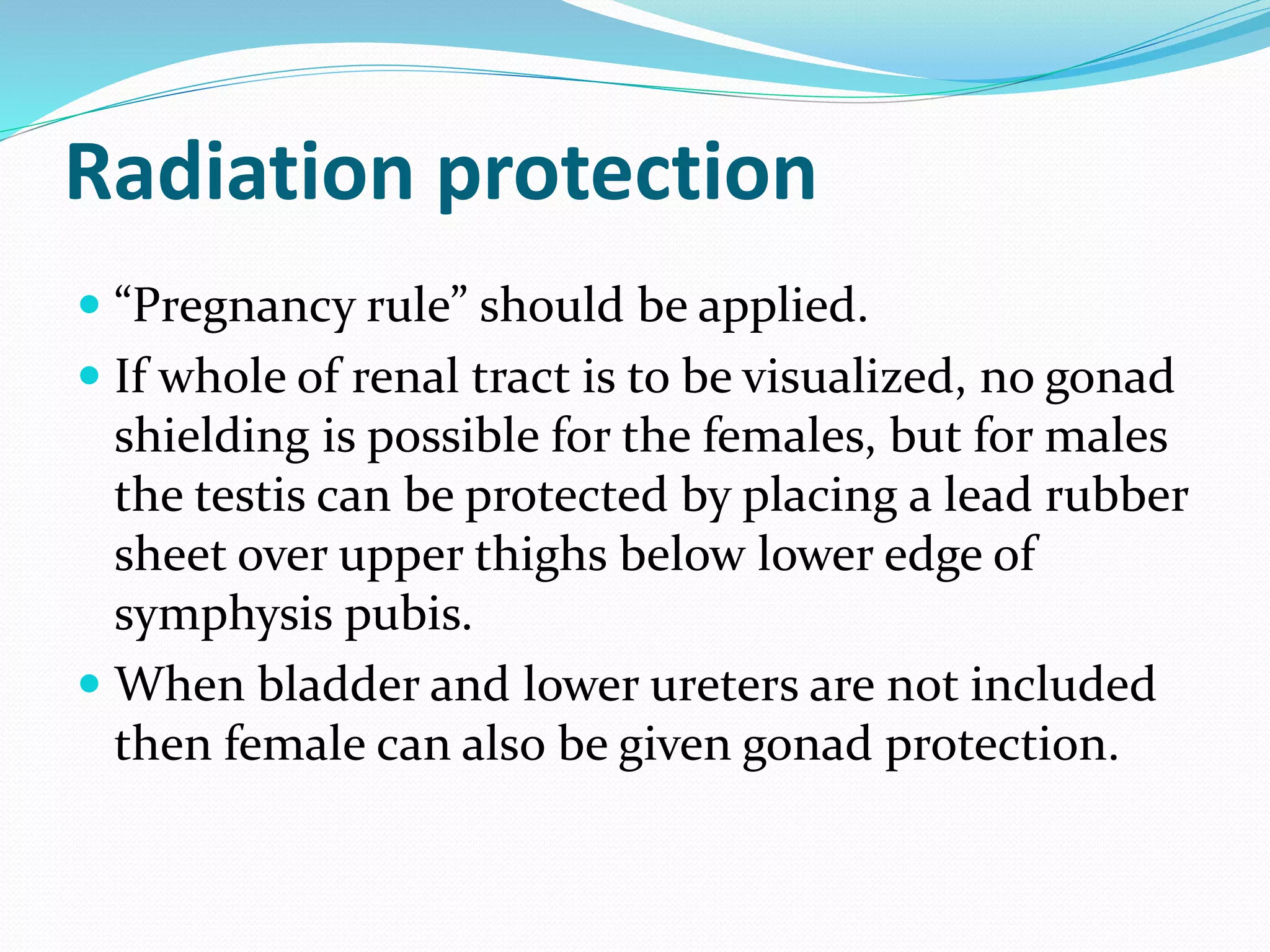 Radiation protection
 “Pregnancy rule” should be applied.
 If whole of renal tract is to be visualized, no gonad
shielding is possible for the females, but for males
the testis can be protected by placing a lead rubber
sheet over upper thighs below lower edge of
symphysis pubis.
 When bladder and lower ureters are not included
then female can also be given gonad protection.
 