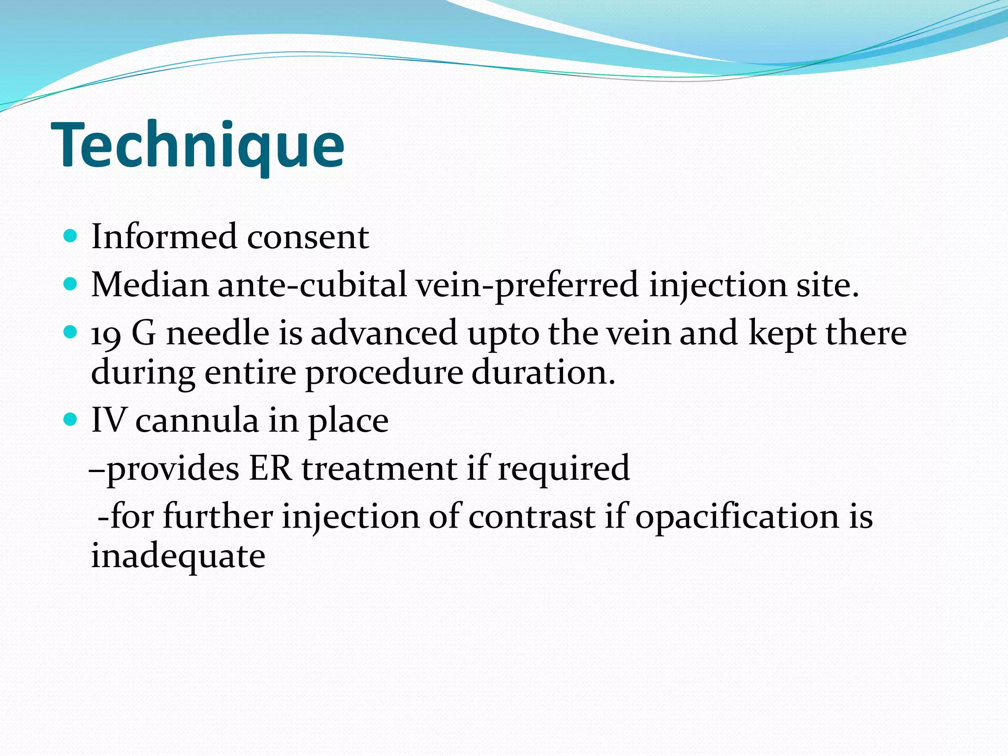Technique
 Informed consent
 Median ante-cubital vein-preferred injection site.
 19 G needle is advanced upto the vein and kept there
during entire procedure duration.
 IV cannula in place
–provides ER treatment if required
-for further injection of contrast if opacification is
inadequate
 