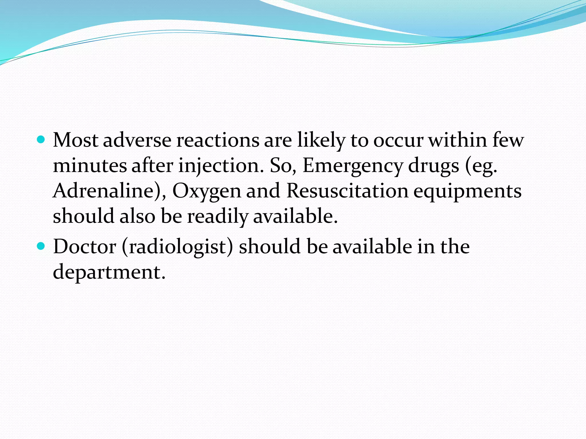  Most adverse reactions are likely to occur within few
minutes after injection. So, Emergency drugs (eg.
Adrenaline), Oxygen and Resuscitation equipments
should also be readily available.
 Doctor (radiologist) should be available in the
department.
 