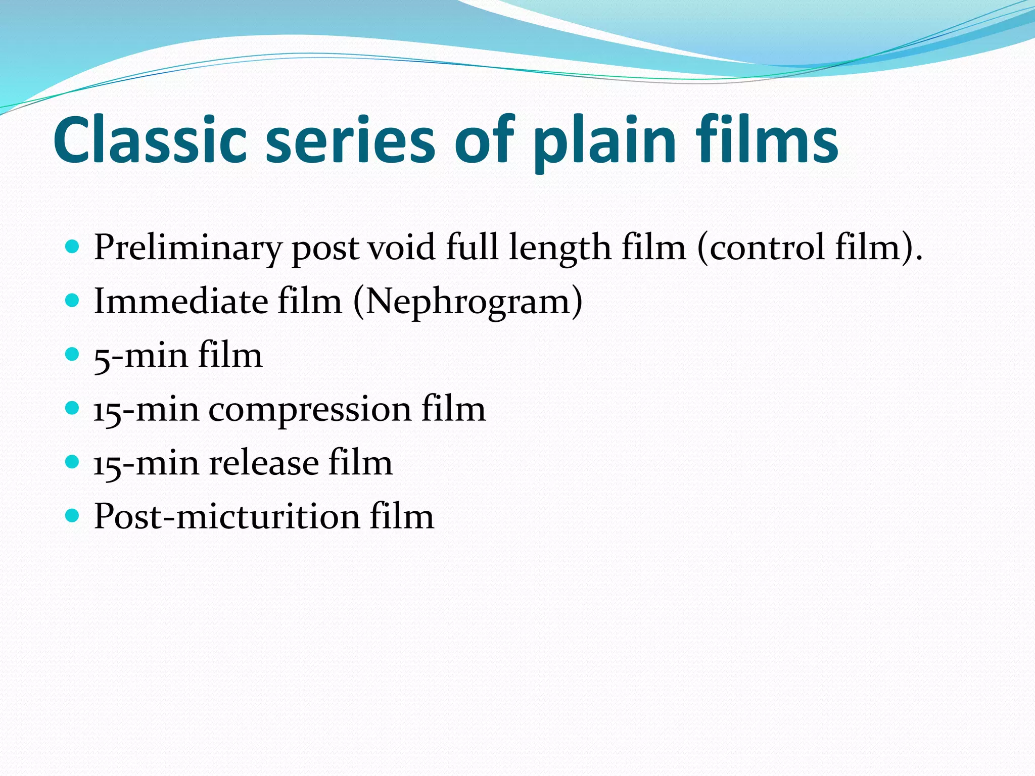 Classic series of plain films
 Preliminary post void full length film (control film).
 Immediate film (Nephrogram)
 5-min film
 15-min compression film
 15-min release film
 Post-micturition film
 