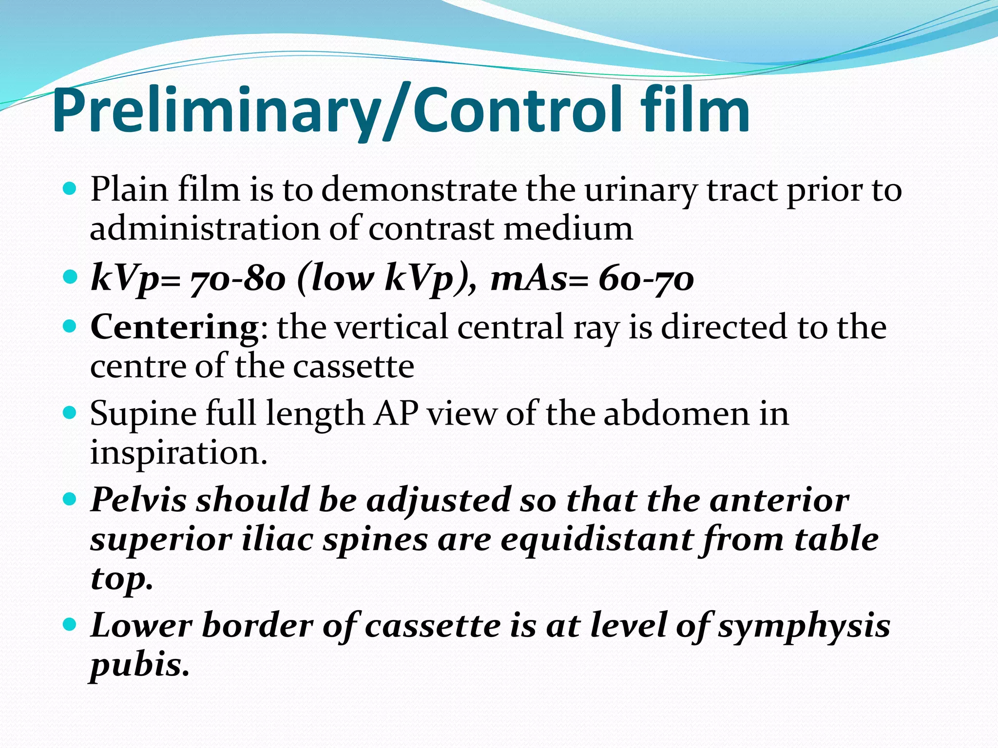 Preliminary/Control film
 Plain film is to demonstrate the urinary tract prior to
administration of contrast medium
 kVp= 70-80 (low kVp), mAs= 60-70
 Centering: the vertical central ray is directed to the
centre of the cassette
 Supine full length AP view of the abdomen in
inspiration.
 Pelvis should be adjusted so that the anterior
superior iliac spines are equidistant from table
top.
 Lower border of cassette is at level of symphysis
pubis.
 