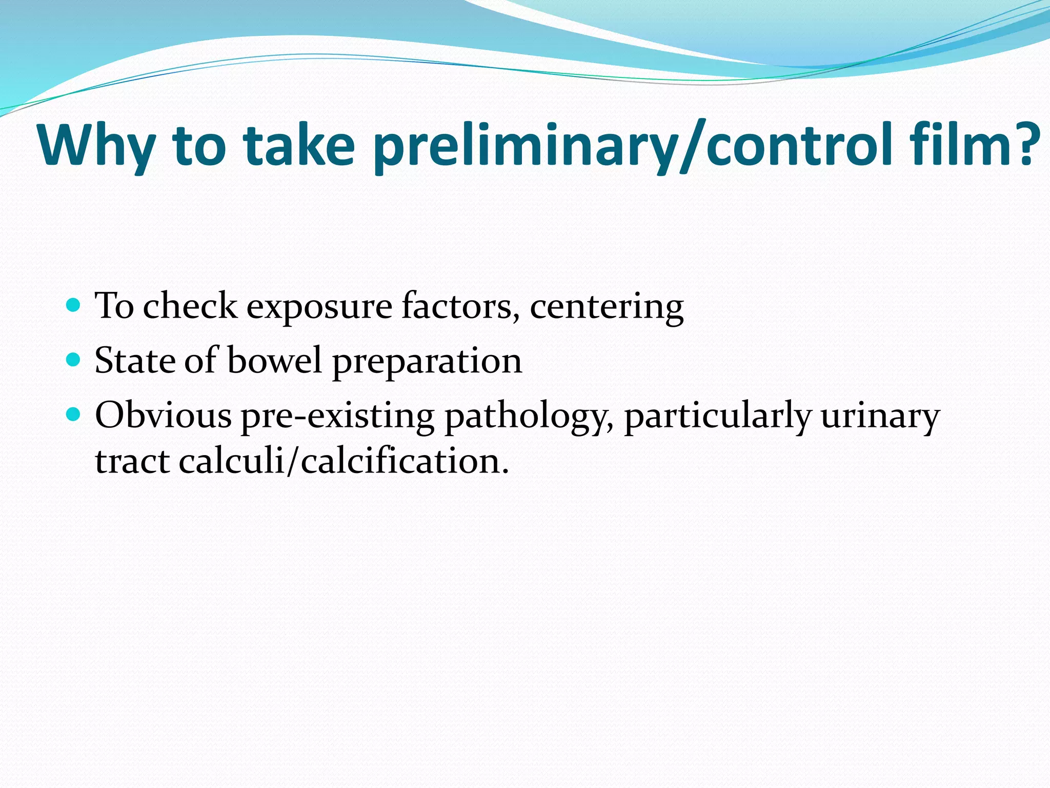 Why to take preliminary/control film?
 To check exposure factors, centering
 State of bowel preparation
 Obvious pre-existing pathology, particularly urinary
tract calculi/calcification.
 