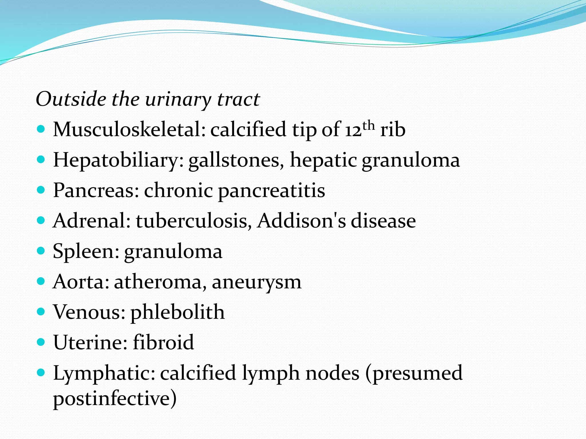 Outside the urinary tract
 Musculoskeletal: calcified tip of 12th rib
 Hepatobiliary: gallstones, hepatic granuloma
 Pancreas: chronic pancreatitis
 Adrenal: tuberculosis, Addison's disease
 Spleen: granuloma
 Aorta: atheroma, aneurysm
 Venous: phlebolith
 Uterine: fibroid
 Lymphatic: calcified lymph nodes (presumed
postinfective)
 