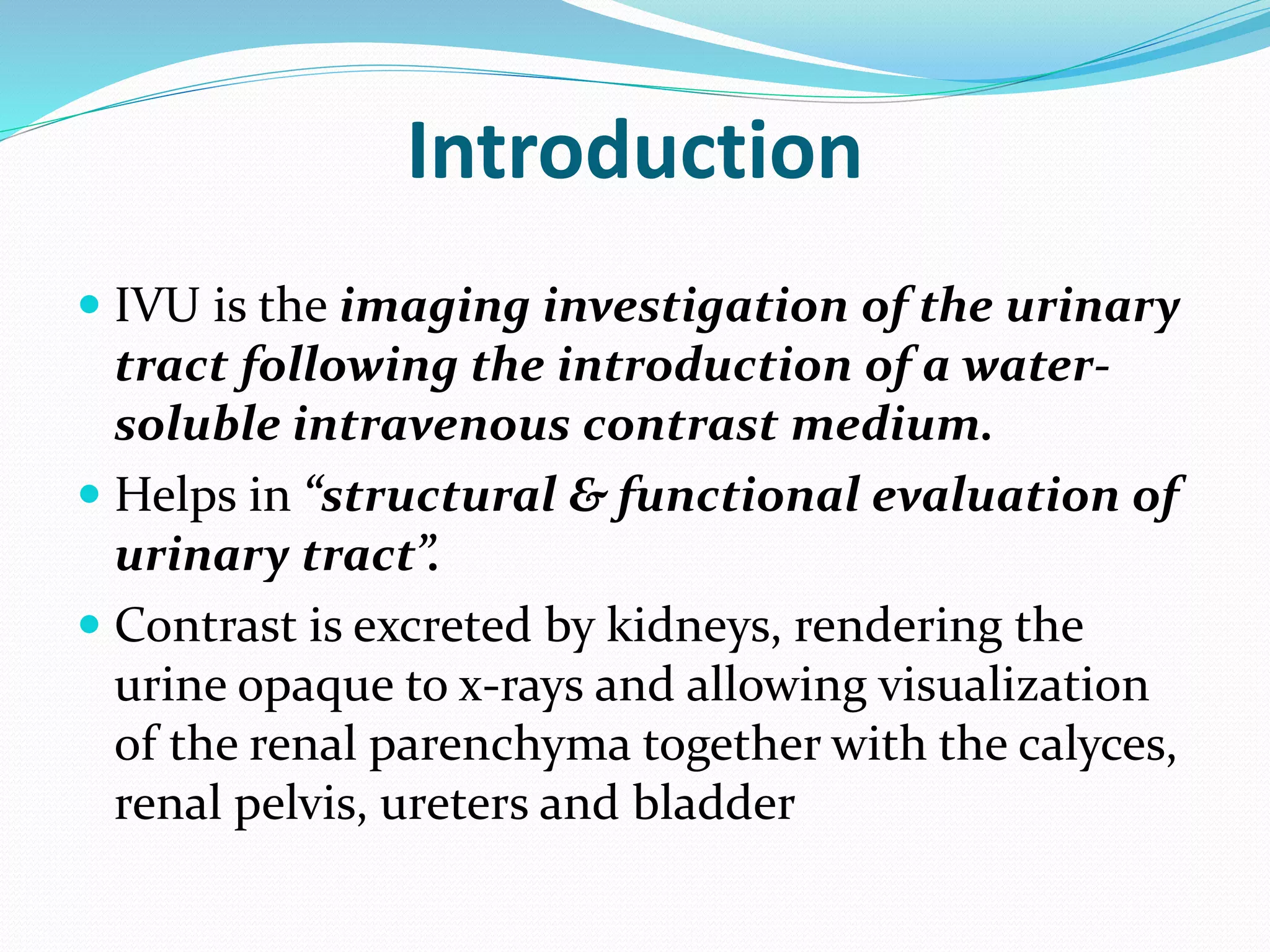 Introduction
 IVU is the imaging investigation of the urinary
tract following the introduction of a water-
soluble intravenous contrast medium.
 Helps in “structural & functional evaluation of
urinary tract”.
 Contrast is excreted by kidneys, rendering the
urine opaque to x-rays and allowing visualization
of the renal parenchyma together with the calyces,
renal pelvis, ureters and bladder
 
