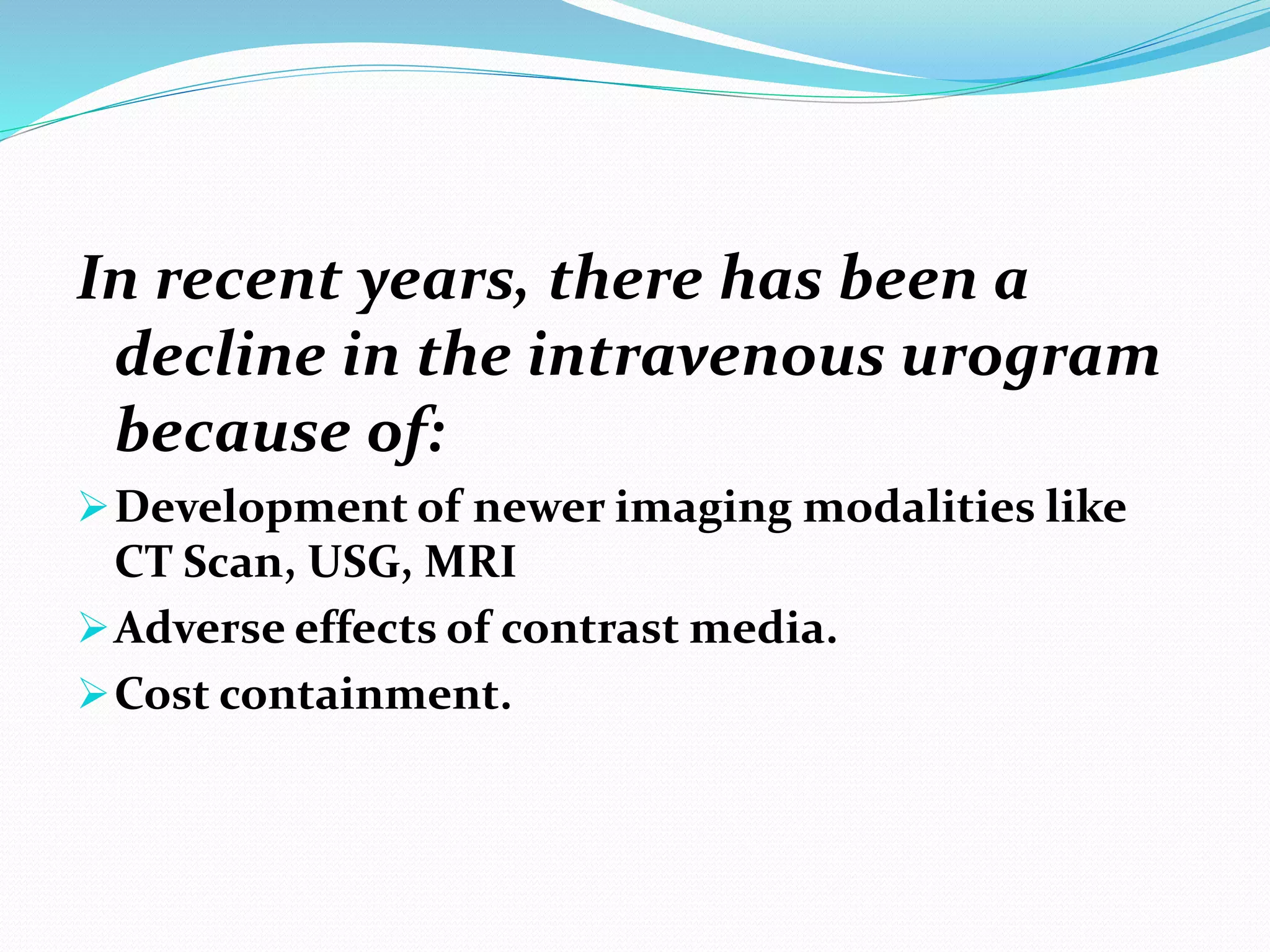 In recent years, there has been a
decline in the intravenous urogram
because of:
Development of newer imaging modalities like
CT Scan, USG, MRI
Adverse effects of contrast media.
Cost containment.
 
