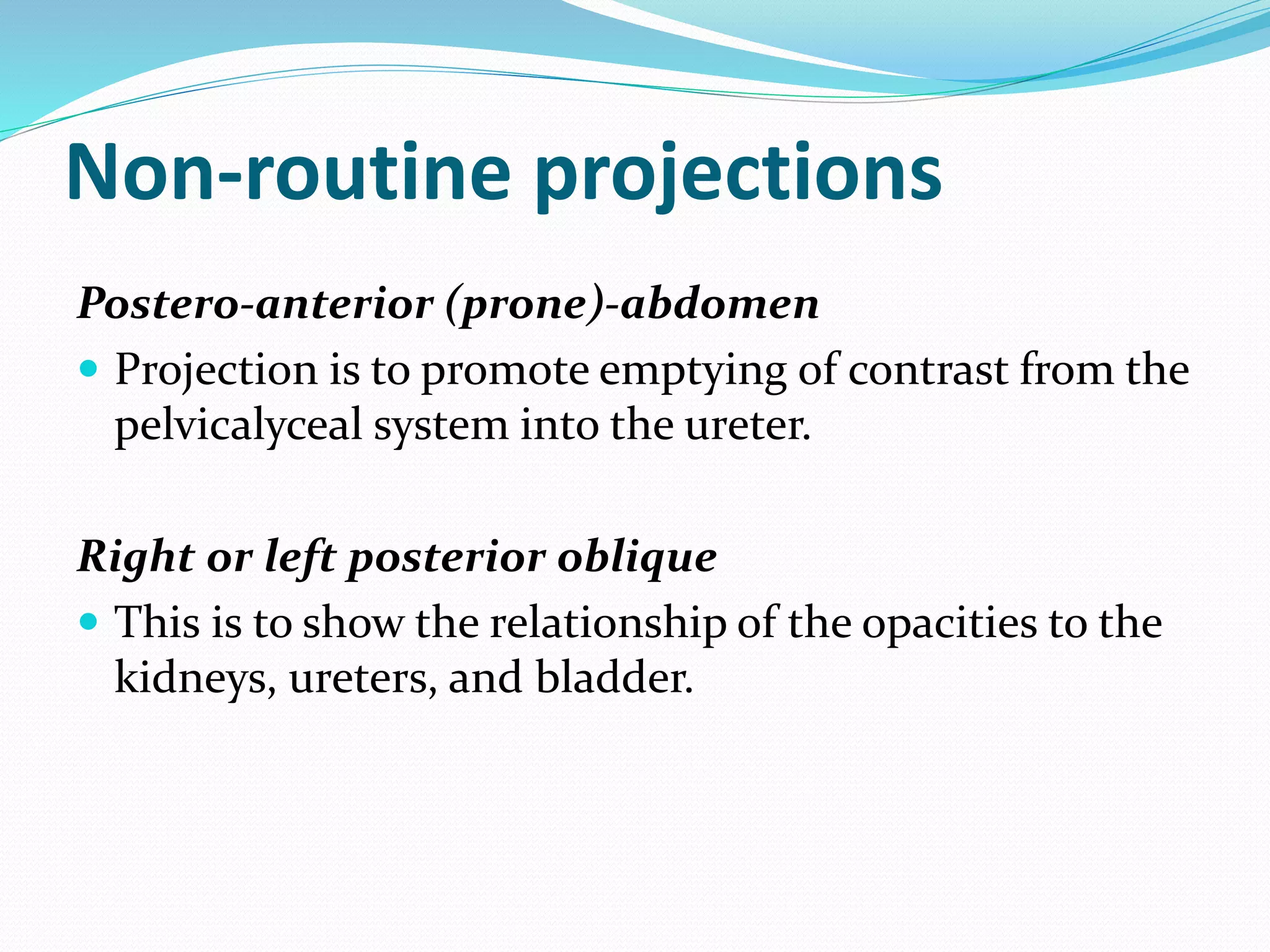 Non-routine projections
Postero-anterior (prone)-abdomen
 Projection is to promote emptying of contrast from the
pelvicalyceal system into the ureter.
Right or left posterior oblique
 This is to show the relationship of the opacities to the
kidneys, ureters, and bladder.
 