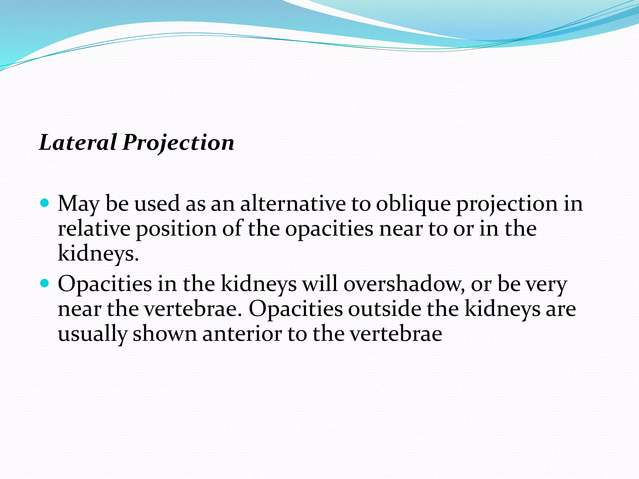 Lateral Projection
 May be used as an alternative to oblique projection in
relative position of the opacities near to or in the
kidneys.
 Opacities in the kidneys will overshadow, or be very
near the vertebrae. Opacities outside the kidneys are
usually shown anterior to the vertebrae
 