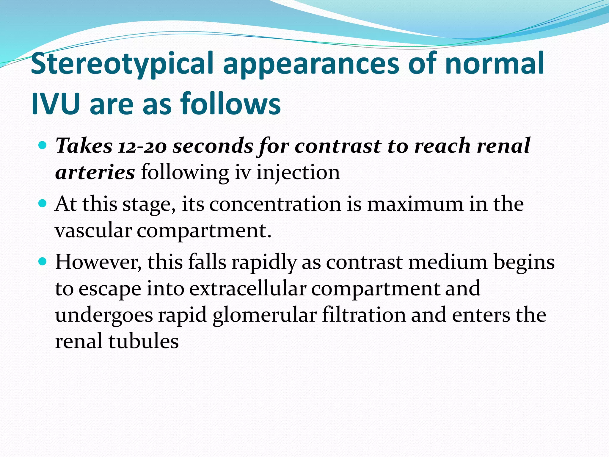 Stereotypical appearances of normal
IVU are as follows
 Takes 12-20 seconds for contrast to reach renal
arteries following iv injection
 At this stage, its concentration is maximum in the
vascular compartment.
 However, this falls rapidly as contrast medium begins
to escape into extracellular compartment and
undergoes rapid glomerular filtration and enters the
renal tubules
 
