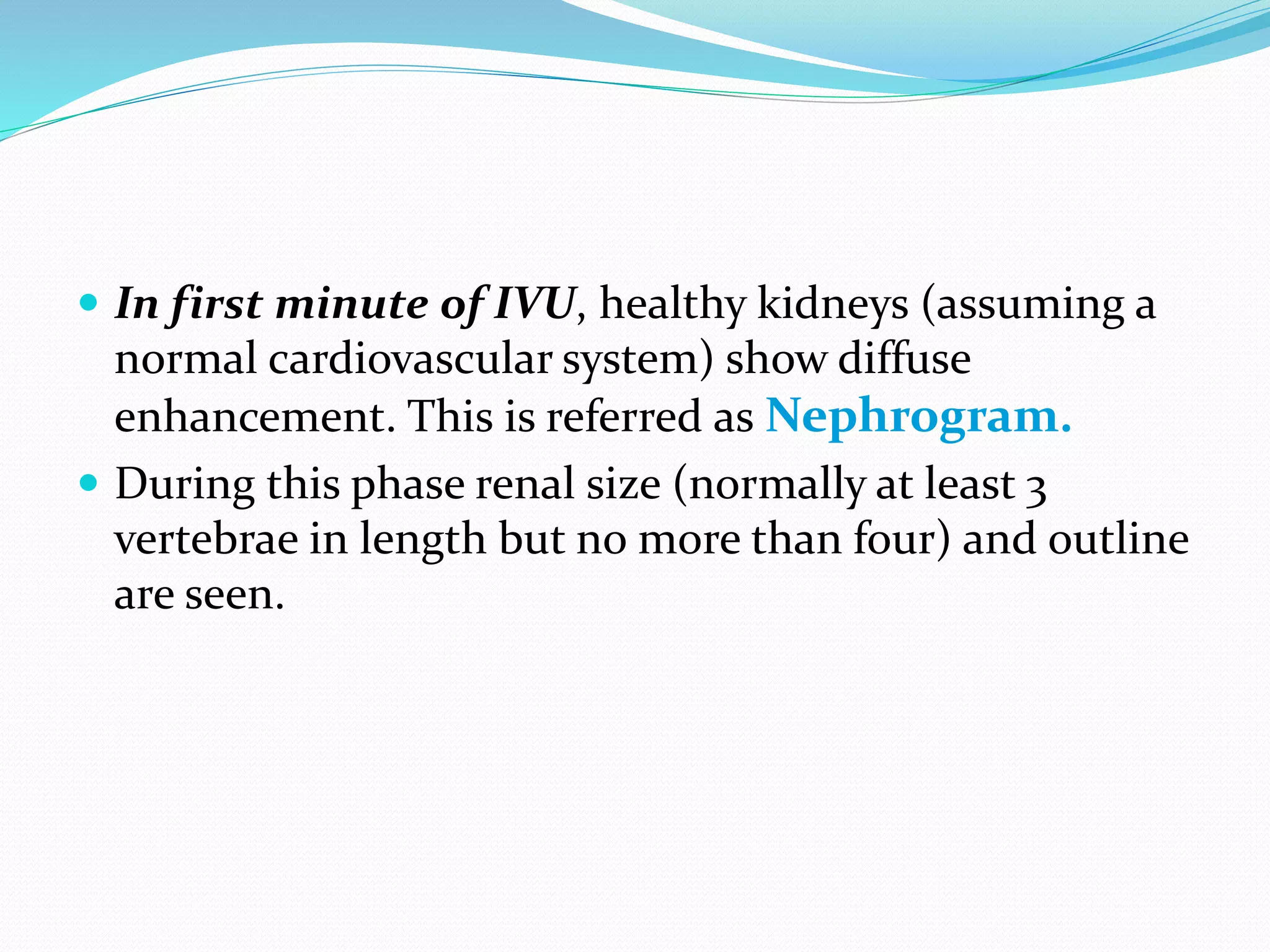  In first minute of IVU, healthy kidneys (assuming a
normal cardiovascular system) show diffuse
enhancement. This is referred as Nephrogram.
 During this phase renal size (normally at least 3
vertebrae in length but no more than four) and outline
are seen.
 
