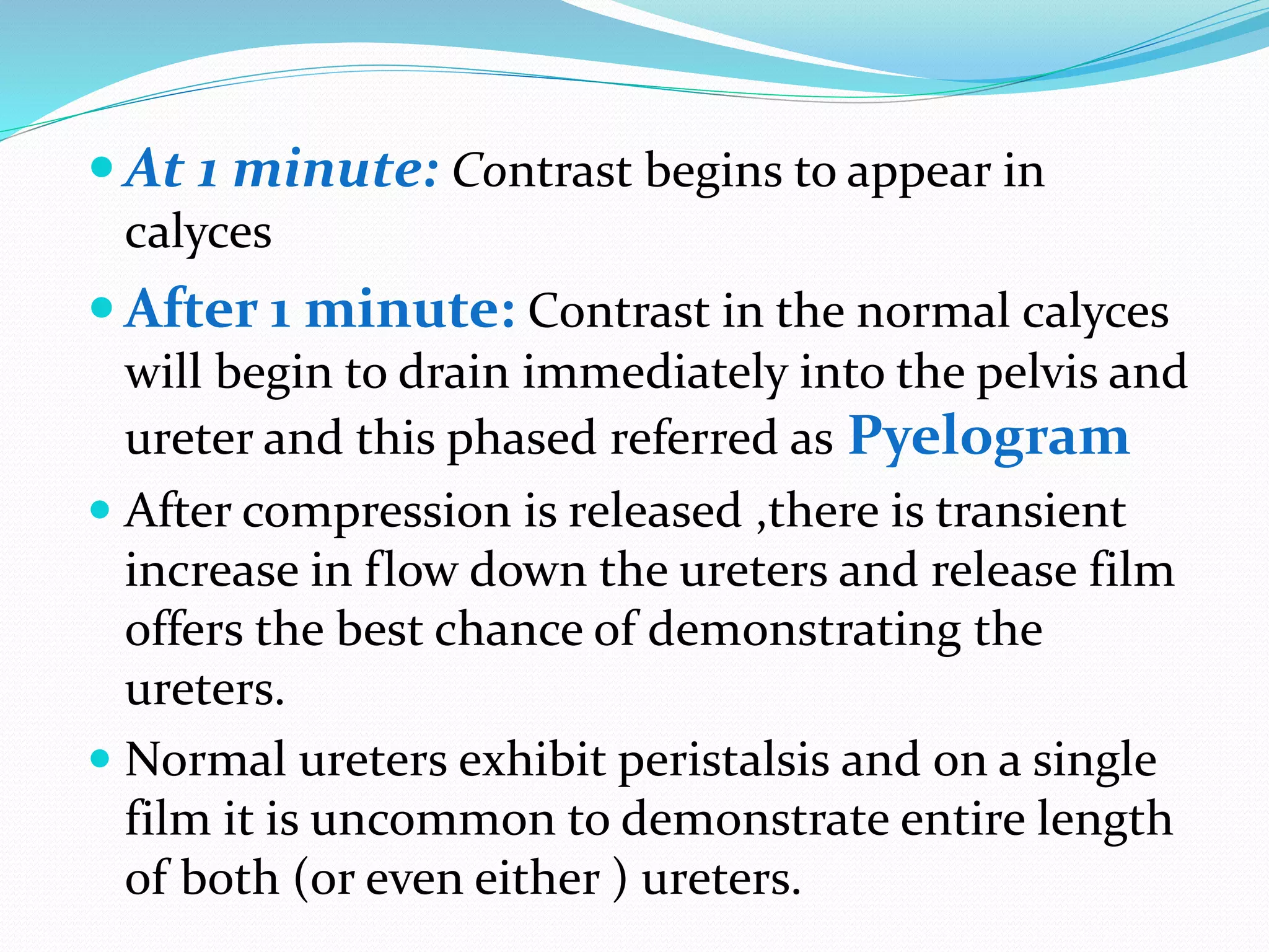  At 1 minute: Contrast begins to appear in
calyces
 After 1 minute: Contrast in the normal calyces
will begin to drain immediately into the pelvis and
ureter and this phased referred as Pyelogram
 After compression is released ,there is transient
increase in flow down the ureters and release film
offers the best chance of demonstrating the
ureters.
 Normal ureters exhibit peristalsis and on a single
film it is uncommon to demonstrate entire length
of both (or even either ) ureters.
 
