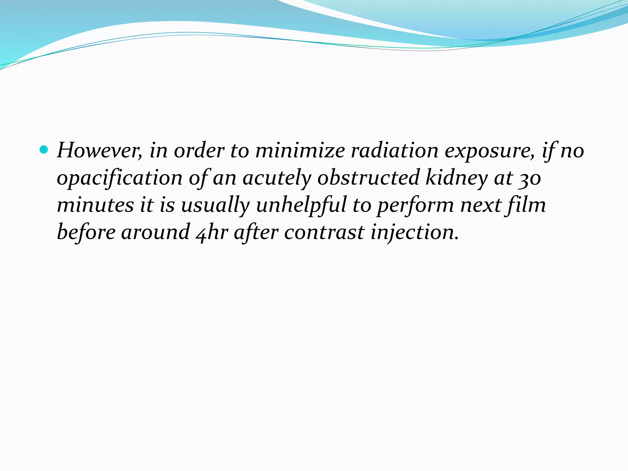  However, in order to minimize radiation exposure, if no
opacification of an acutely obstructed kidney at 30
minutes it is usually unhelpful to perform next film
before around 4hr after contrast injection.
 
