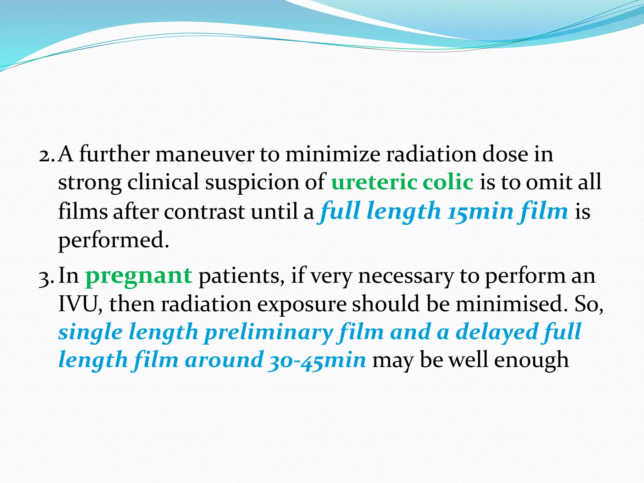 2.A further maneuver to minimize radiation dose in
strong clinical suspicion of ureteric colic is to omit all
films after contrast until a full length 15min film is
performed.
3.In pregnant patients, if very necessary to perform an
IVU, then radiation exposure should be minimised. So,
single length preliminary film and a delayed full
length film around 30-45min may be well enough
 
