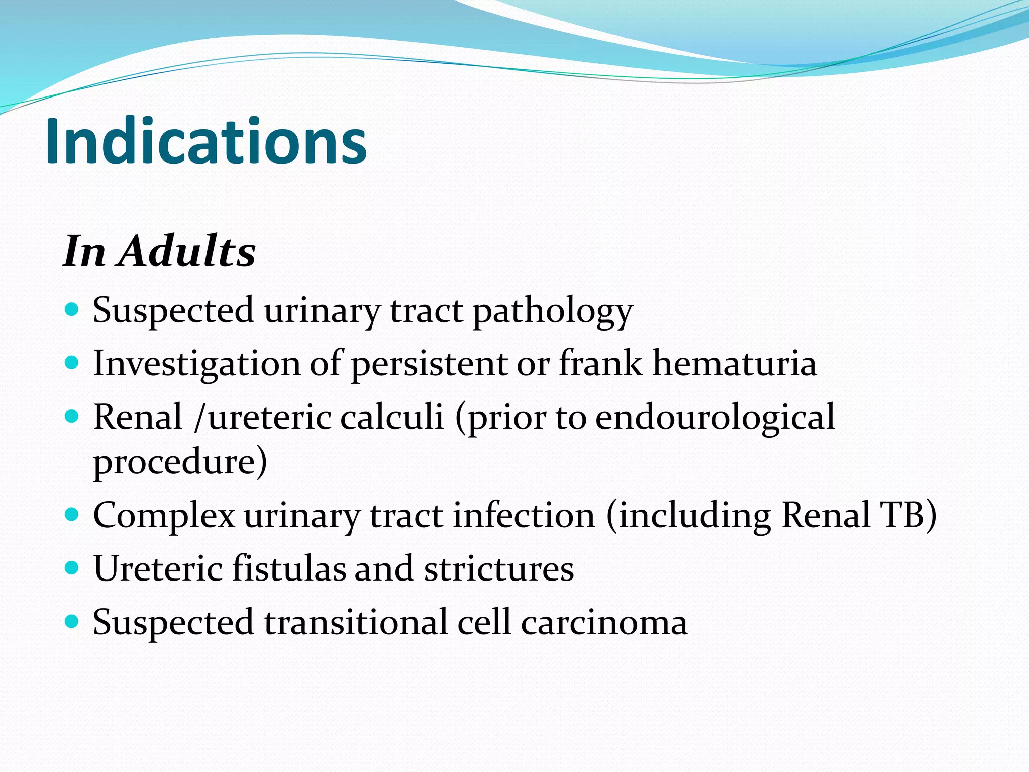 Indications
In Adults
 Suspected urinary tract pathology
 Investigation of persistent or frank hematuria
 Renal /ureteric calculi (prior to endourological
procedure)
 Complex urinary tract infection (including Renal TB)
 Ureteric fistulas and strictures
 Suspected transitional cell carcinoma
 