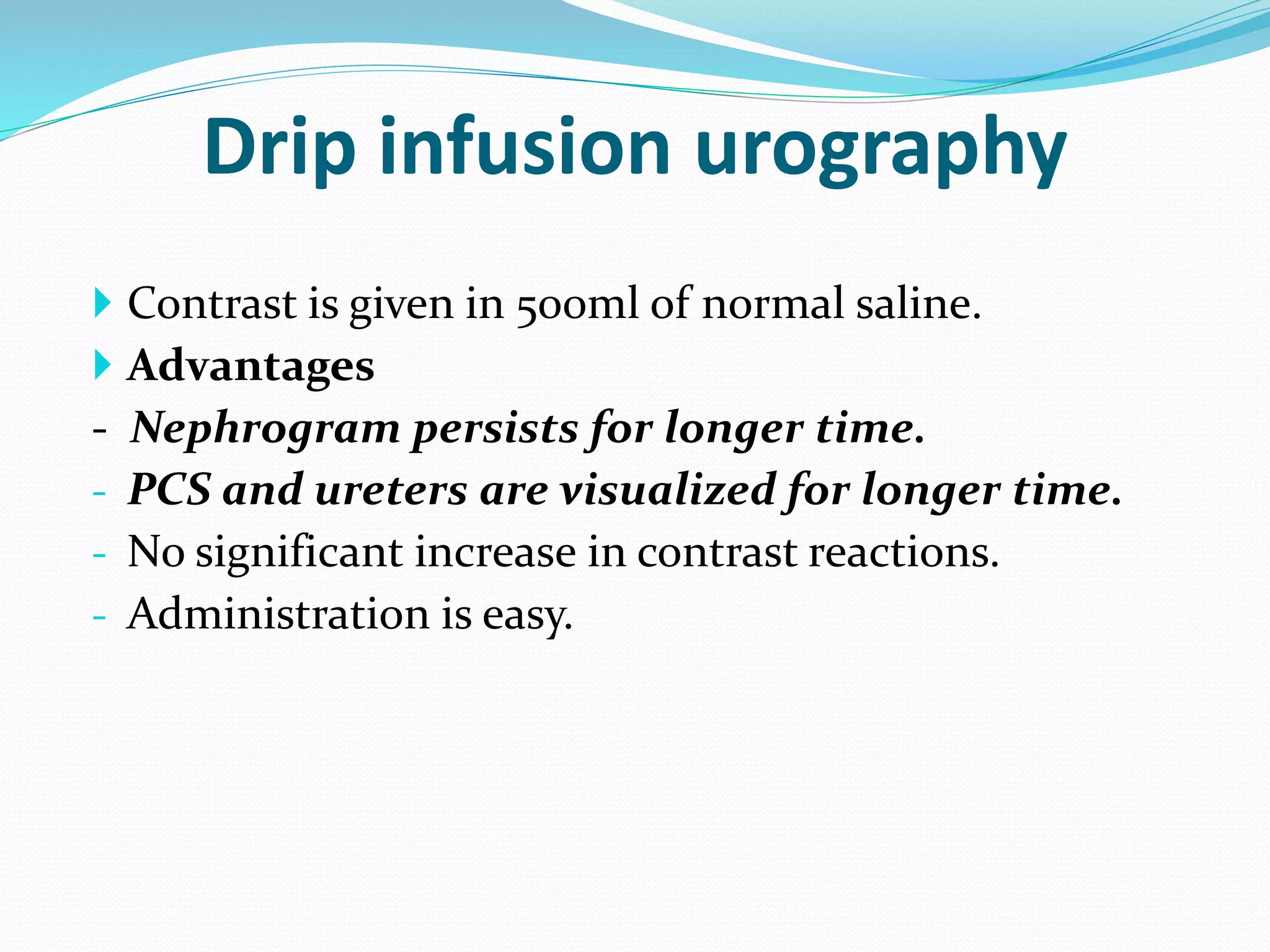  Contrast is given in 500ml of normal saline.
 Advantages
- Nephrogram persists for longer time.
- PCS and ureters are visualized for longer time.
- No significant increase in contrast reactions.
- Administration is easy.
Drip infusion urography
 