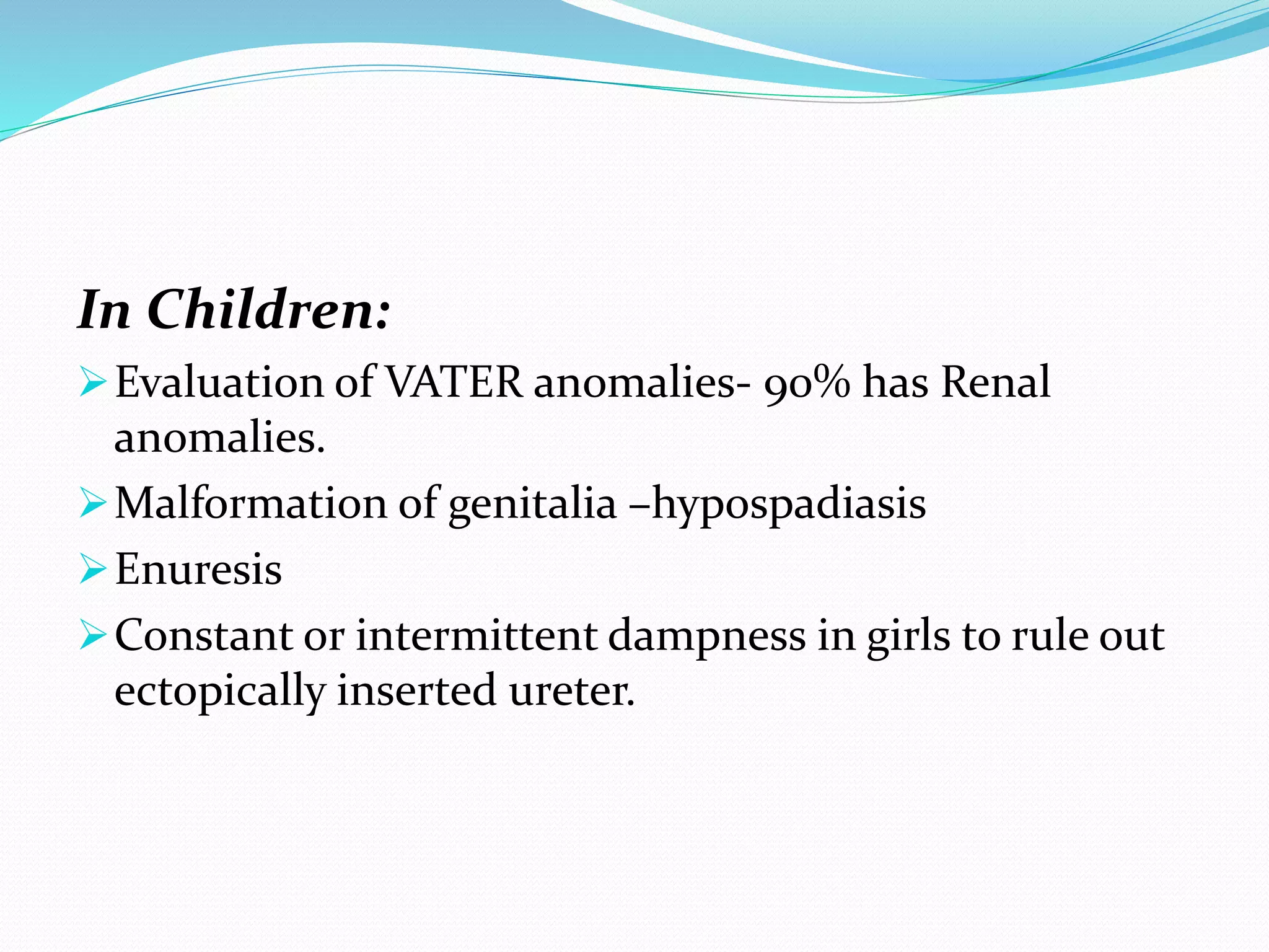 In Children:
Evaluation of VATER anomalies- 90% has Renal
anomalies.
Malformation of genitalia –hypospadiasis
Enuresis
Constant or intermittent dampness in girls to rule out
ectopically inserted ureter.
 