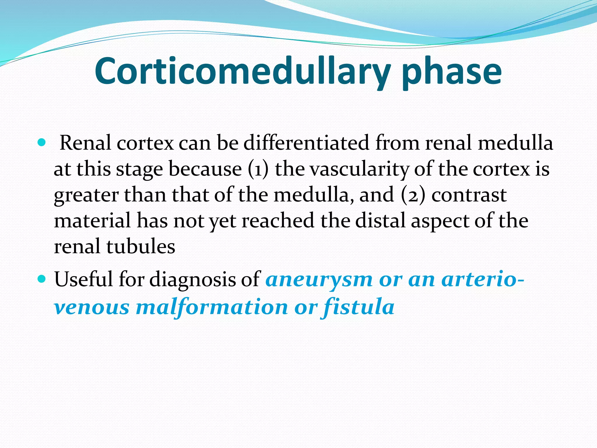 Corticomedullary phase
 Renal cortex can be differentiated from renal medulla
at this stage because (1) the vascularity of the cortex is
greater than that of the medulla, and (2) contrast
material has not yet reached the distal aspect of the
renal tubules
 Useful for diagnosis of aneurysm or an arterio-
venous malformation or fistula
 