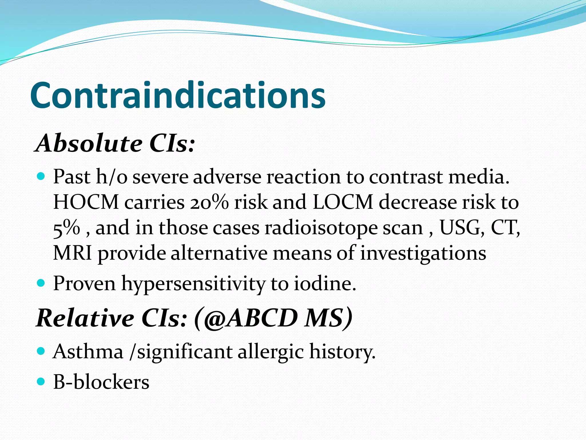 Contraindications
Absolute CIs:
 Past h/o severe adverse reaction to contrast media.
HOCM carries 20% risk and LOCM decrease risk to
5% , and in those cases radioisotope scan , USG, CT,
MRI provide alternative means of investigations
 Proven hypersensitivity to iodine.
Relative CIs: (@ABCD MS)
 Asthma /significant allergic history.
 B-blockers
 