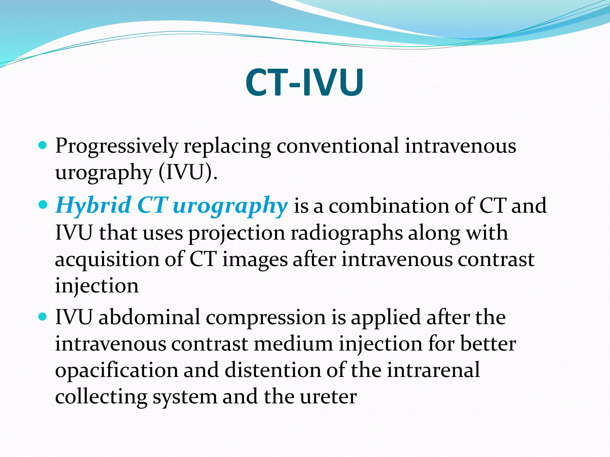 CT-IVU
 Progressively replacing conventional intravenous
urography (IVU).
 Hybrid CT urography is a combination of CT and
IVU that uses projection radiographs along with
acquisition of CT images after intravenous contrast
injection
 IVU abdominal compression is applied after the
intravenous contrast medium injection for better
opacification and distention of the intrarenal
collecting system and the ureter
 