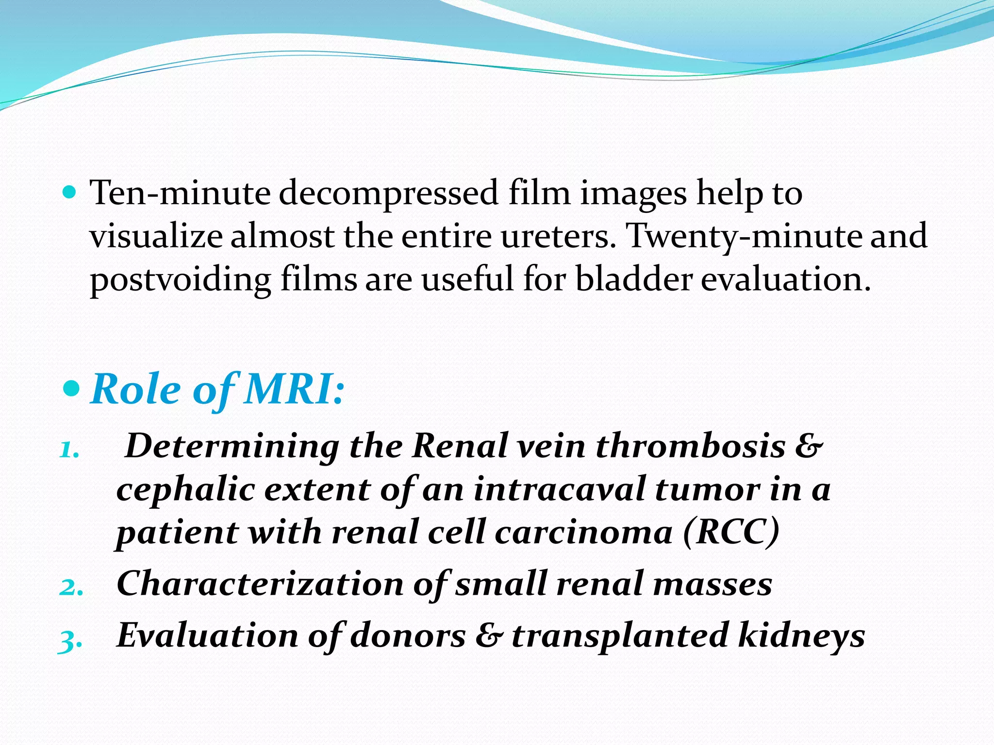  Ten-minute decompressed film images help to
visualize almost the entire ureters. Twenty-minute and
postvoiding films are useful for bladder evaluation.
 Role of MRI:
1. Determining the Renal vein thrombosis &
cephalic extent of an intracaval tumor in a
patient with renal cell carcinoma (RCC)
2. Characterization of small renal masses
3. Evaluation of donors & transplanted kidneys
 