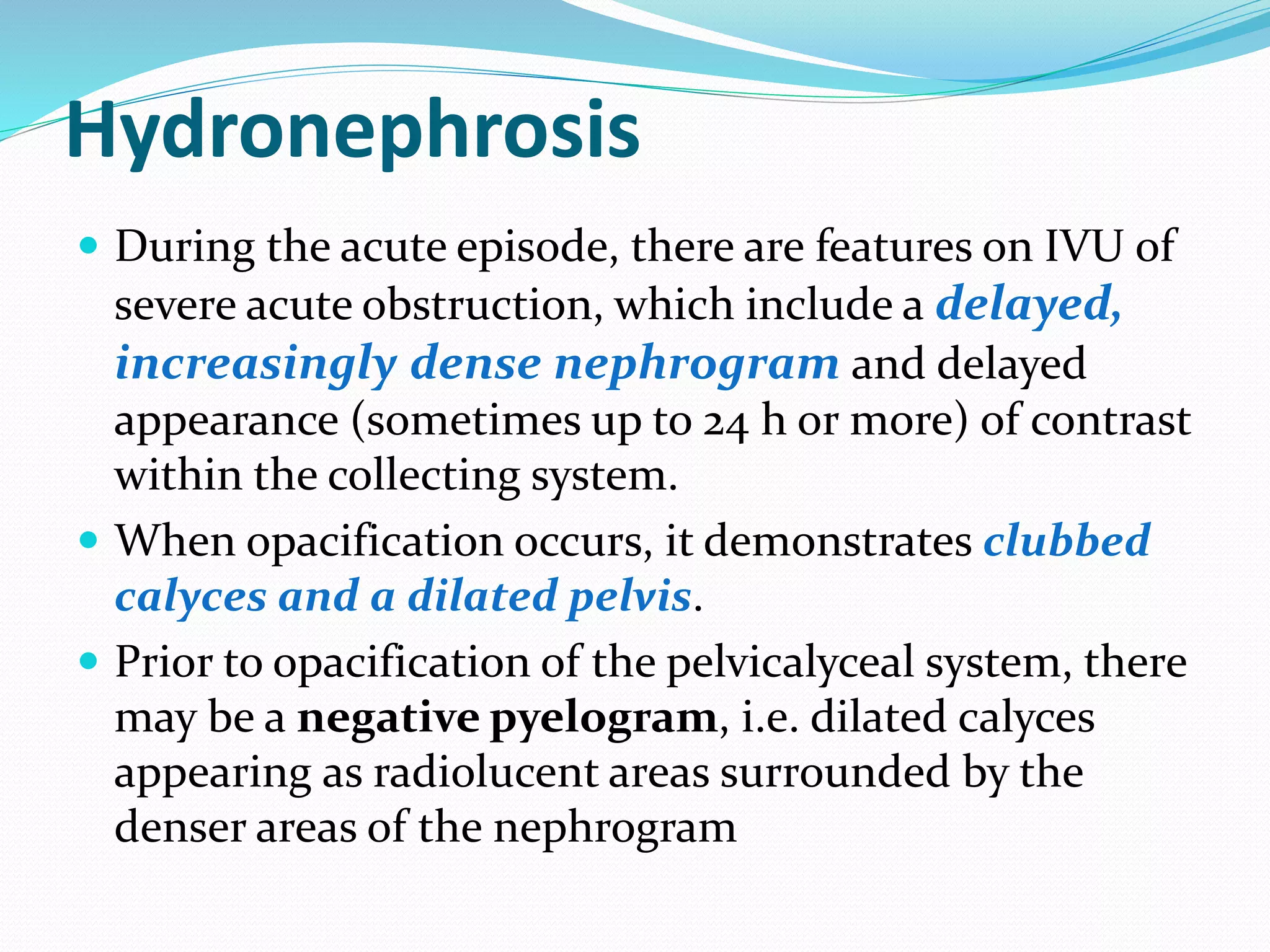 Hydronephrosis
 During the acute episode, there are features on IVU of
severe acute obstruction, which include a delayed,
increasingly dense nephrogram and delayed
appearance (sometimes up to 24 h or more) of contrast
within the collecting system.
 When opacification occurs, it demonstrates clubbed
calyces and a dilated pelvis.
 Prior to opacification of the pelvicalyceal system, there
may be a negative pyelogram, i.e. dilated calyces
appearing as radiolucent areas surrounded by the
denser areas of the nephrogram
 