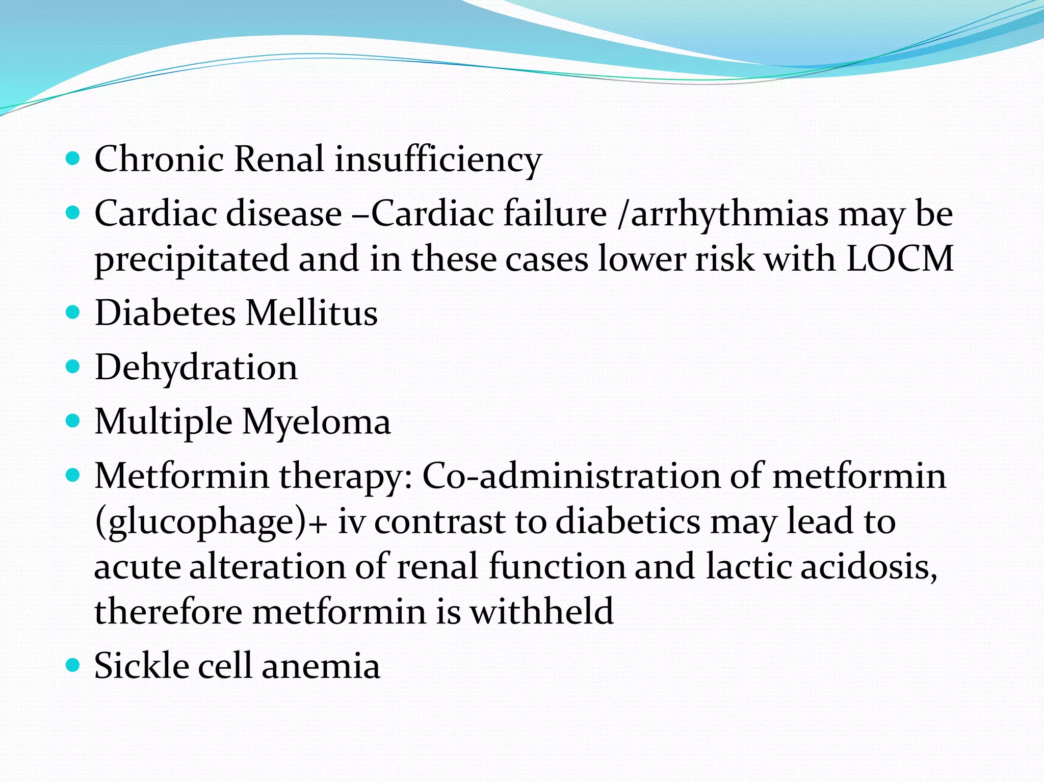  Chronic Renal insufficiency
 Cardiac disease –Cardiac failure /arrhythmias may be
precipitated and in these cases lower risk with LOCM
 Diabetes Mellitus
 Dehydration
 Multiple Myeloma
 Metformin therapy: Co-administration of metformin
(glucophage)+ iv contrast to diabetics may lead to
acute alteration of renal function and lactic acidosis,
therefore metformin is withheld
 Sickle cell anemia
 