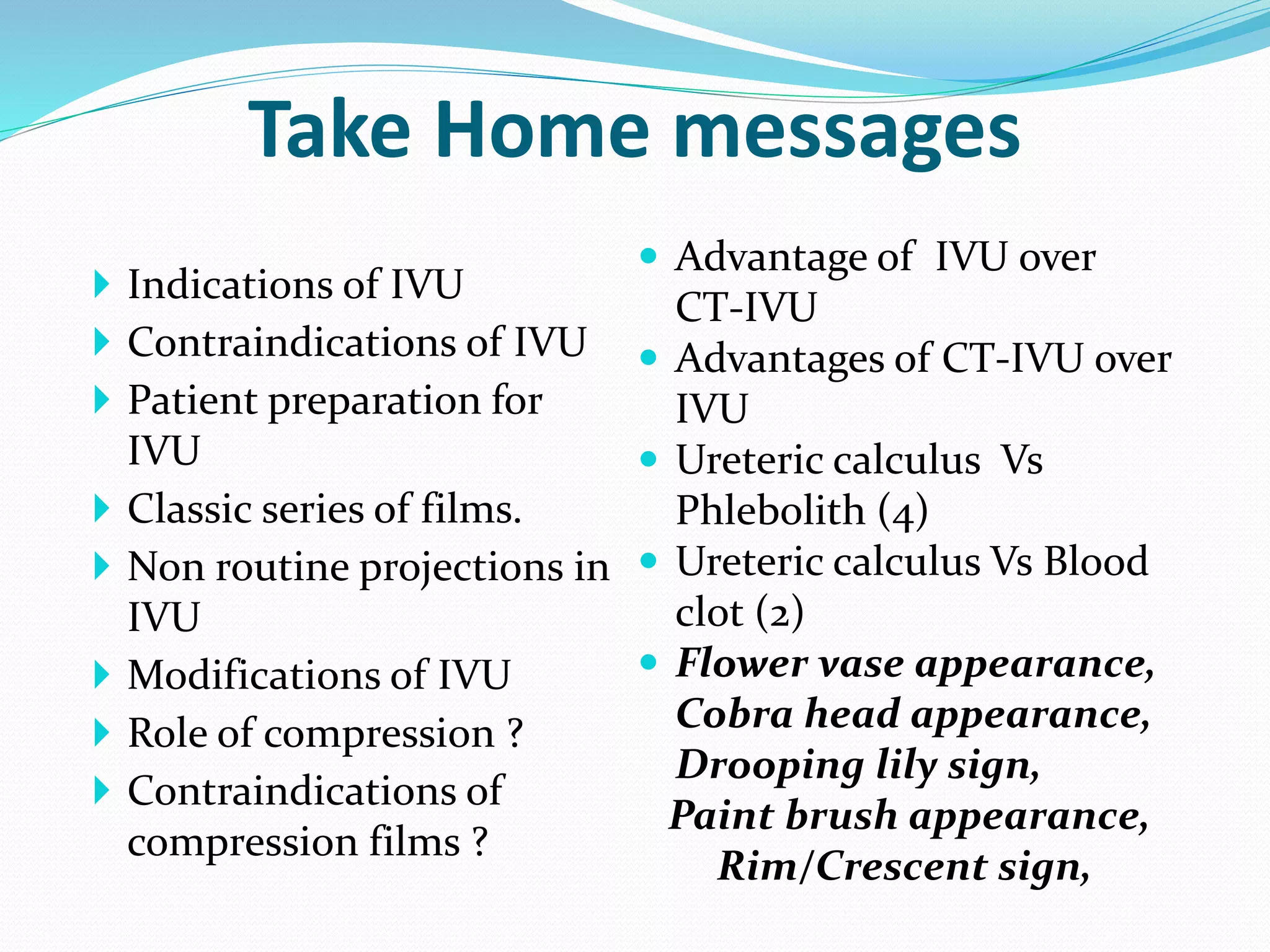 Take Home messages
 Indications of IVU
 Contraindications of IVU
 Patient preparation for
IVU
 Classic series of films.
 Non routine projections in
IVU
 Modifications of IVU
 Role of compression ?
 Contraindications of
compression films ?
 Advantage of IVU over
CT-IVU
 Advantages of CT-IVU over
IVU
 Ureteric calculus Vs
Phlebolith (4)
 Ureteric calculus Vs Blood
clot (2)
 Flower vase appearance,
Cobra head appearance,
Drooping lily sign,
Paint brush appearance,
Rim/Crescent sign,
 