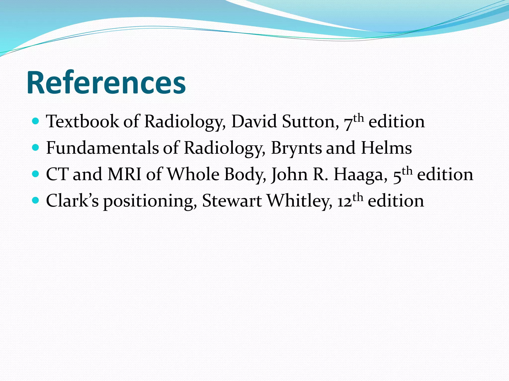References
 Textbook of Radiology, David Sutton, 7th edition
 Fundamentals of Radiology, Brynts and Helms
 CT and MRI of Whole Body, John R. Haaga, 5th edition
 Clark’s positioning, Stewart Whitley, 12th edition
 