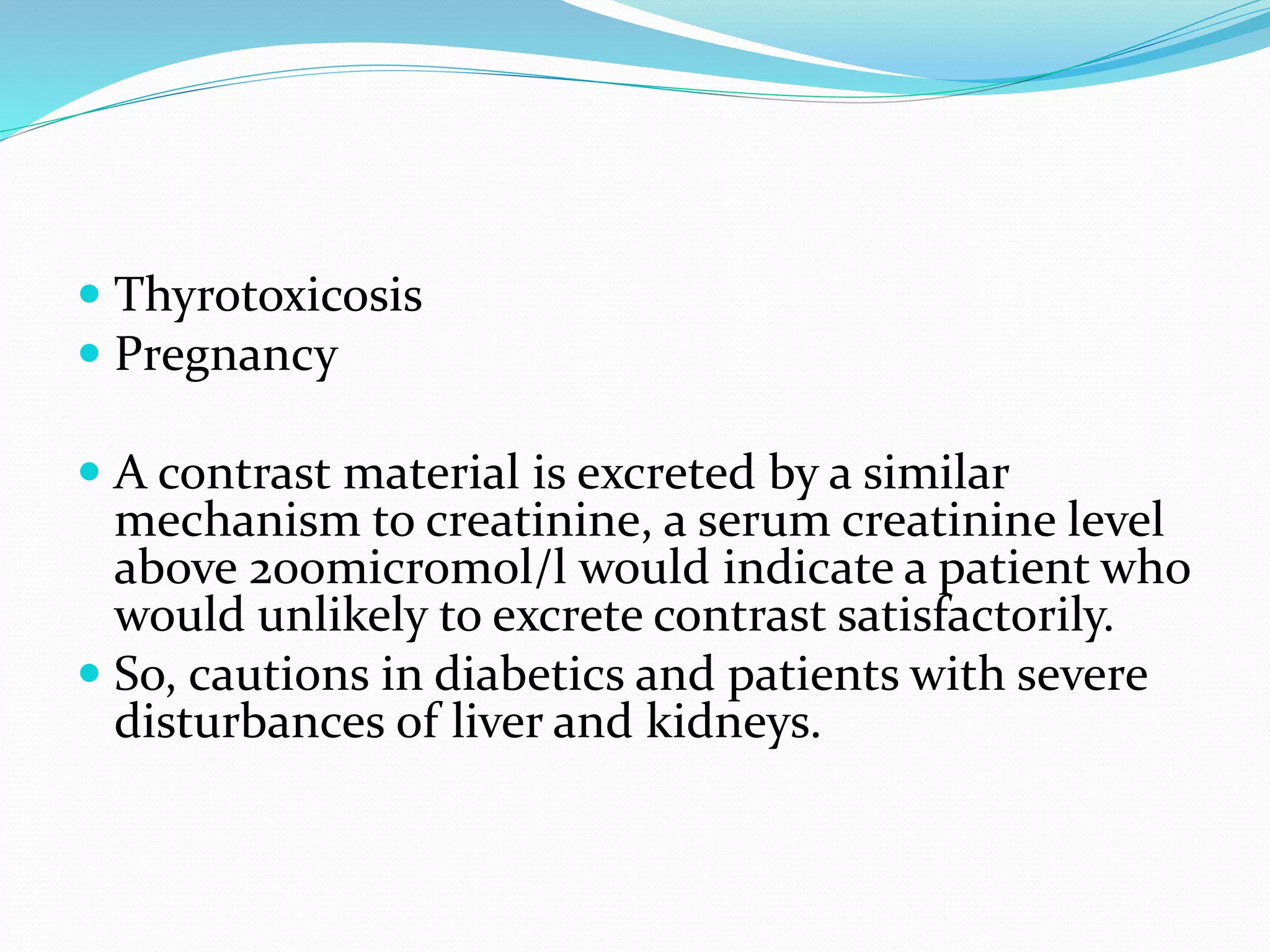  Thyrotoxicosis
 Pregnancy
 A contrast material is excreted by a similar
mechanism to creatinine, a serum creatinine level
above 200micromol/l would indicate a patient who
would unlikely to excrete contrast satisfactorily.
 So, cautions in diabetics and patients with severe
disturbances of liver and kidneys.
 