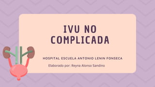 IVU NO
COMPLICADA
HOSPITAL ESCUELA ANTONIO LENIN FONSECA
Elaborado por: Reyna Alonso Sandino
 
