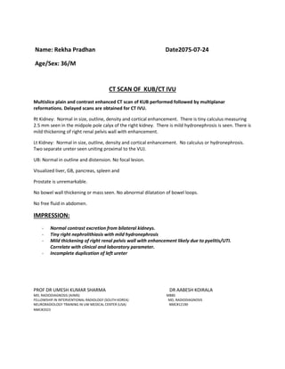 Name: Rekha Pradhan Date2075-07-24
Age/Sex: 36/M
CT SCAN OF KUB/CT IVU
Multislice plain and contrast enhanced CT scan of KUB performed followed by multiplanar
reformations. Delayed scans are obtained for CT IVU.
Rt Kidney: Normal in size, outline, density and cortical enhancement. There is tiny calculus measuring
2.5 mm seen in the midpole pole calyx of the right kidney. There is mild hydronephrosis is seen. There is
mild thickening of right renal pelvis wall with enhancement.
Lt Kidney: Normal in size, outline, density and cortical enhancement. No calculus or hydronephrosis.
Two separate ureter seen uniting proximal to the VUJ.
UB: Normal in outline and distension. No focal lesion.
Visualized liver, GB, pancreas, spleen and
Prostate is unremarkable.
No bowel wall thickening or mass seen. No abnormal dilatation of bowel loops.
No free fluid in abdomen.
IMPRESSION:
- Normal contrast excretion from bilateral kidneys.
- Tiny right nephrolithiasis with mild hydronephrosis
- Mild thickening of right renal pelvis wall with enhancement likely due to pyelitis/UTI.
Correlate with clinical and laboratory parameter.
- Incomplete duplication of left ureter
PROF DR UMESH KUMAR SHARMA DR AABESH KOIRALA
MD, RADIODIAGNOSIS (AIIMS) MBBS
FELLOWSHIP IN INTERVENTIONAL RADIOLOGY (SOUTH KOREA) MD, RADIODIAGNOSIS
NEURORADIOLOGY TRAINING IN UW MEDICAL CENTER (USA) NMC#12190
NMC#2023
 