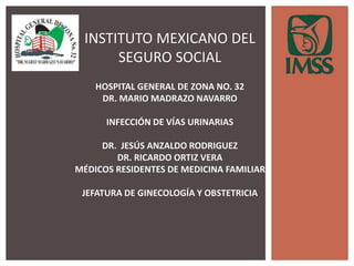 INSTITUTO MEXICANO DEL
SEGURO SOCIAL
HOSPITAL GENERAL DE ZONA NO. 32
DR. MARIO MADRAZO NAVARRO
INFECCIÓN DE VÍAS URINARIAS
DR. JESÚS ANZALDO RODRIGUEZ
DR. RICARDO ORTIZ VERA
MÉDICOS RESIDENTES DE MEDICINA FAMILIAR
JEFATURA DE GINECOLOGÍA Y OBSTETRICIA
 