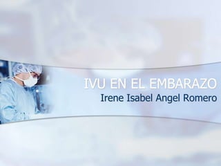 IVU EN EL EMBARAZO
  Irene Isabel Angel Romero
 