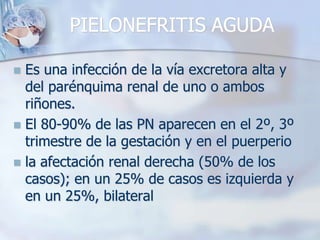 PIELONEFRITIS AGUDAEs una infección de la vía excretora alta y del parénquima renal de uno o ambos riñones.El 80-90% de las PN aparecen en el 2º, 3º trimestre de la gestación y en el puerperiola afectación renal derecha (50% de los casos); en un 25% de casos es izquierda y en un 25%, bilateral