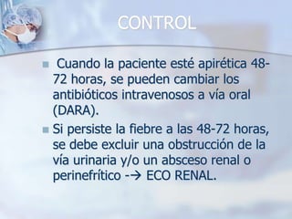 CONTROL Cuando la paciente esté apirética 48-72 horas, se pueden cambiar los antibióticos intravenosos a vía oral (DARA).Si persiste la fiebre a las 48-72 horas, se debe excluir una obstrucción de la vía urinaria y/o un absceso renal o perinefrítico - ECO RENAL.