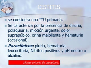 CISTITISse considera una ITU primaria.Se caracteriza por la presencia de disuria, polaquiuria, micción urgente, dolor suprapúbico, orina maloliente y hematuria (ocasional).Paraclinicos: piuria, hematuria, leucocituria, Nitritos positivos y pH neutro o alcalino.Mismo criterio de urocultivo.