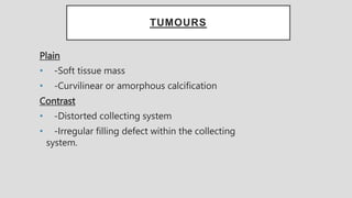 TUMOURS
Plain
• -Soft tissue mass
• -Curvilinear or amorphous calcification
Contrast
• -Distorted collecting system
• -Irregular filling defect within the collecting
system.
 