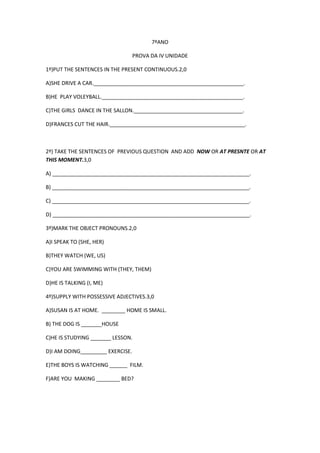 7ºANO
PROVA DA IV UNIDADE
1º)PUT THE SENTENCES IN THE PRESENT CONTINUOUS.2,0
A)SHE DRIVE A CAR.___________________________________________________.
B)HE PLAY VOLEYBALL.________________________________________________.
C)THE GIRLS DANCE IN THE SALLON._____________________________________.
D)FRANCES CUT THE HAIR.______________________________________________.

2º) TAKE THE SENTENCES OF PREVIOUS QUESTION AND ADD NOW OR AT PRESNTE OR AT
THIS MOMENT.3,0
A) ___________________________________________________________________.
B) ___________________________________________________________________.
C) ___________________________________________________________________.
D) ___________________________________________________________________.
3º)MARK THE OBJECT PRONOUNS.2,0
A)I SPEAK TO (SHE, HER)
B)THEY WATCH (WE, US)
C)YOU ARE SWIMMING WITH (THEY, THEM)
D)HE IS TALKING (I, ME)
4º)SUPPLY WITH POSSESSIVE ADJECTIVES.3,0
A)SUSAN IS AT HOME. ________ HOME IS SMALL.
B) THE DOG IS _______HOUSE
C)HE IS STUDYING _______ LESSON.
D)I AM DOING_________ EXERCISE.
E)THE BOYS IS WATCHING ______ FILM.
F)ARE YOU MAKING ________ BED?

 