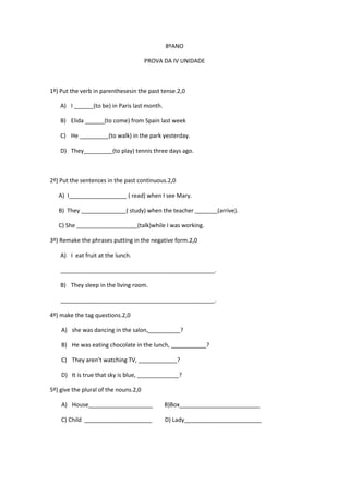 8ºANO
PROVA DA IV UNIDADE

1º) Put the verb in parenthesesin the past tense.2,0
A) I ______(to be) in Paris last month.
B) Elida ______(to come) from Spain last week
C) He _________(to walk) in the park yesterday.
D) They_________(to play) tennis three days ago.

2º) Put the sentences in the past continuous.2,0
A) I__________________ ( read) when I see Mary.
B) They ______________( study) when the teacher _______(arrive).
C) She ___________________(talk)while I was working.
3º) Remake the phrases putting in the negative form.2,0
A) I eat fruit at the lunch.
________________________________________________.
B) They sleep in the living room.
________________________________________________.
4º) make the tag questions.2,0
A) she was dancing in the salon,__________?
B) He was eating chocolate in the lunch, ___________?
C) They aren’t watching TV, ____________?
D) It is true that sky is blue, _____________?
5º) give the plural of the nouns.2,0
A) House____________________

B)Box_________________________

C) Child _____________________

D) Lady________________________

 