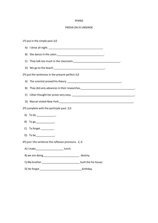 9ºANO
PROVA DA IV UNIDADE

1º) put in the simple past.3,0
A) I drive all night. _____________________________________.
B) She dance in the salon.________________________________.
C) They talk too much in the classroom.________________________________.
D) We go to the beach.___________________________________.
2º) put the sentences in the present perfect.3,0
A) The scientist proved his theory. _____________________________________.
B) They did very advances in their researches._____________________________________.
C) Lillian thought her prove very easy. ___________________________________________.
D) Marcel visited New York.___________________________________________________.
3º) complete with the participle past. 2,0
A) To do _____________.
B) To go_____________.
C) To forget _________.
D) To be_____________.
4º) put I the sentence the reflexive pronouns. 2, 0
A) I make___________________ lunch.
B) we are doing_________________________ destiny.
C) My brother __________________________ built the his house.
D) He forgot _____________________________birthday.

 