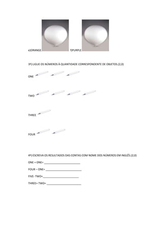 e)ORANGE

f)PURPLE

3º) LIGUE OS NÚMEROS À QUANTIDADE CORRESPONDENTE DE OBJETOS.(2,0)

ONE

TWO

THREE

FOUR

4º) ESCREVA OS RESULTADOS DAS CONTAS COM NOME DOS NÚMEROS EM INGLÊS.(2,0)
ONE + ONE= ________________________
FOUR – ONE= ________________________
FIVE- TWO=________________________
THREE+ TWO= _______________________

 